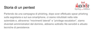 Storia di un pentest
Partendo da una campagna di phishing, dopo aver effettuato spear phishing
sulla segretaria e sul suo smartphone, ci siamo intrufolati nella rete
aziendale e, attraverso “movimenti laterali” e “privilege escalation”, siamo
diventati amministratori del dominio, abbiamo sottratto file sensibili e attuato
tecniche di persistence
 