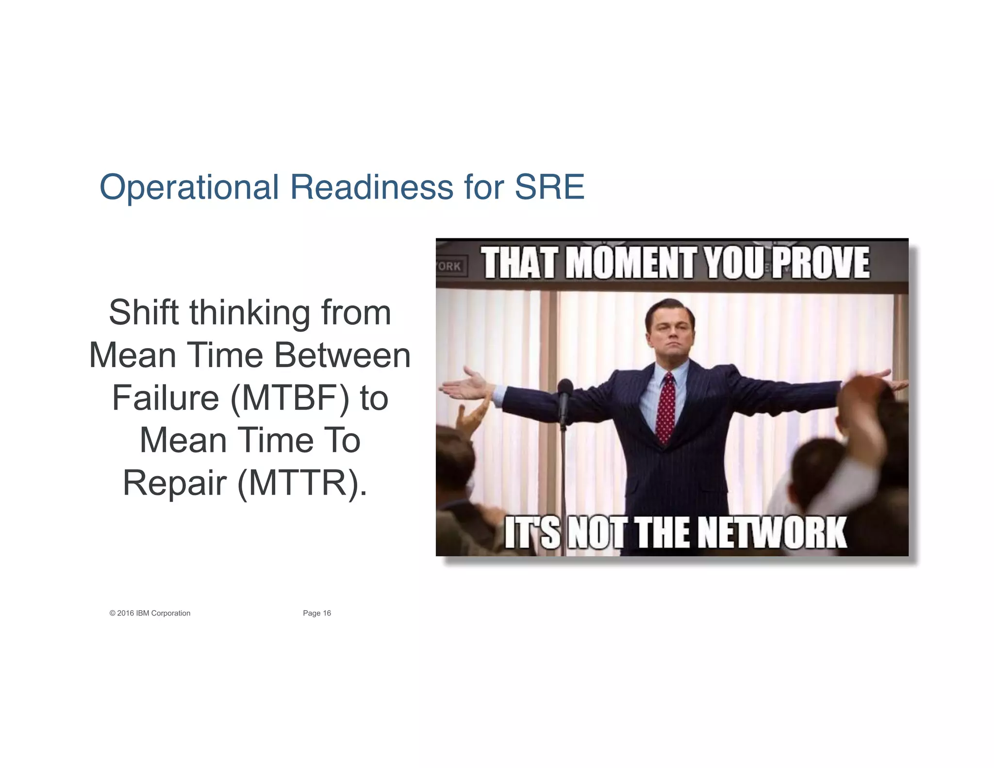 16Page© 2016 IBM Corporation
Shift thinking from
Mean Time Between
Failure (MTBF) to
Mean Time To
Repair (MTTR).
Operational Readiness for SRE
 