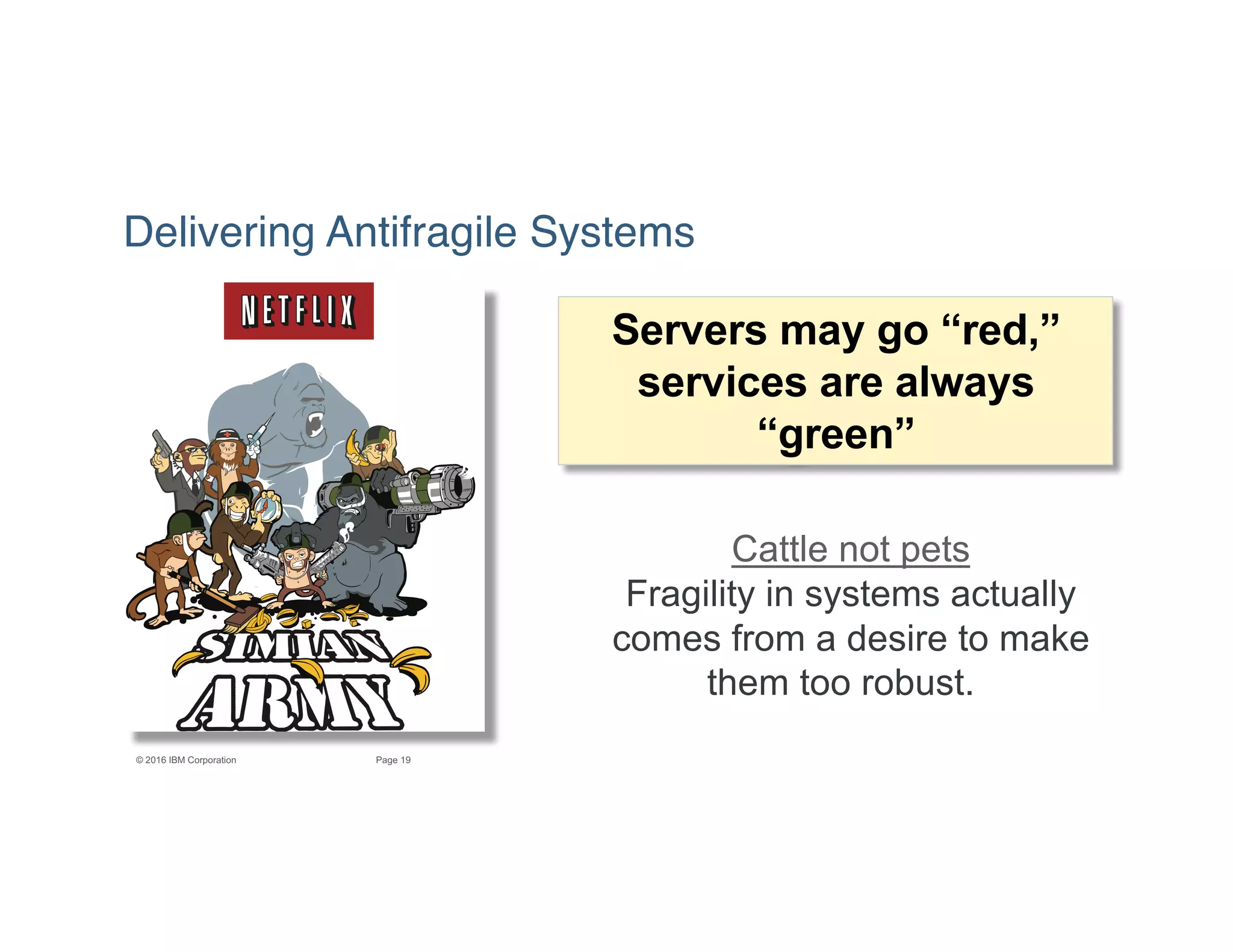 19Page© 2016 IBM Corporation
Delivering Antifragile Systems
Servers may go “red,”
services are always
“green”
Cattle not pets
Fragility in systems actually
comes from a desire to make
them too robust.
 