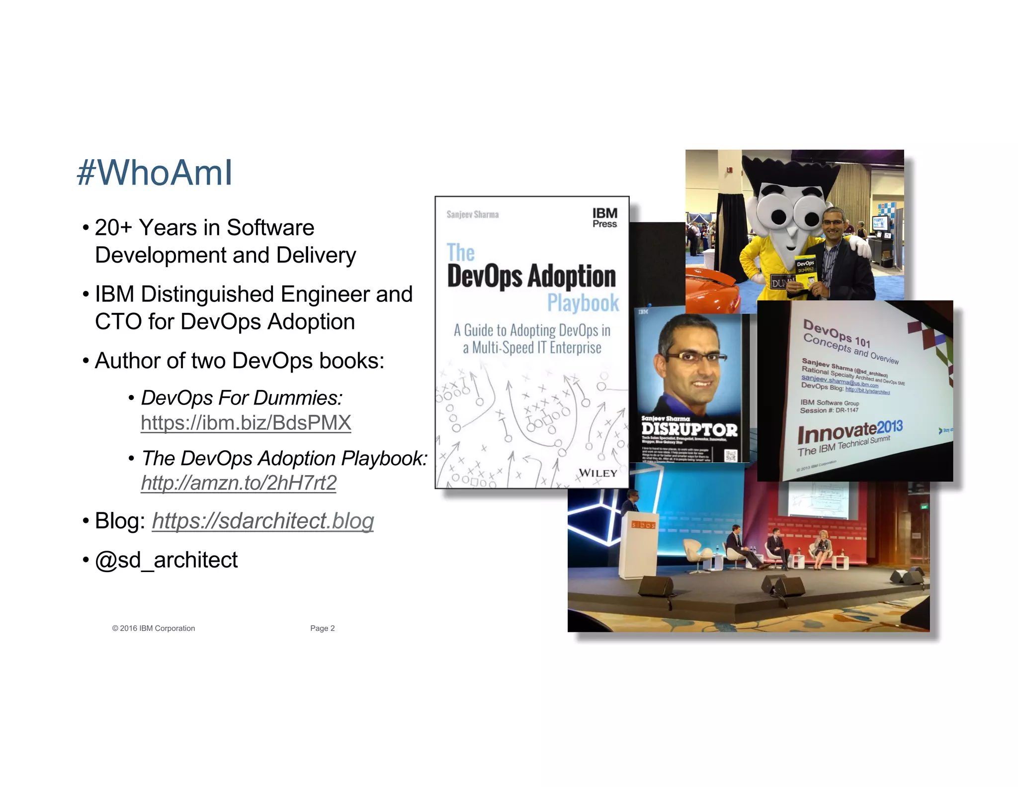 2Page© 2016 IBM Corporation
#WhoAmI
• 20+ Years in Software
Development and Delivery
• IBM Distinguished Engineer and
CTO for DevOps Adoption
• Author of two DevOps books:
• DevOps For Dummies:
https://ibm.biz/BdsPMX
• The DevOps Adoption Playbook:
http://amzn.to/2hH7rt2
• Blog: https://sdarchitect.blog
• @sd_architect
 