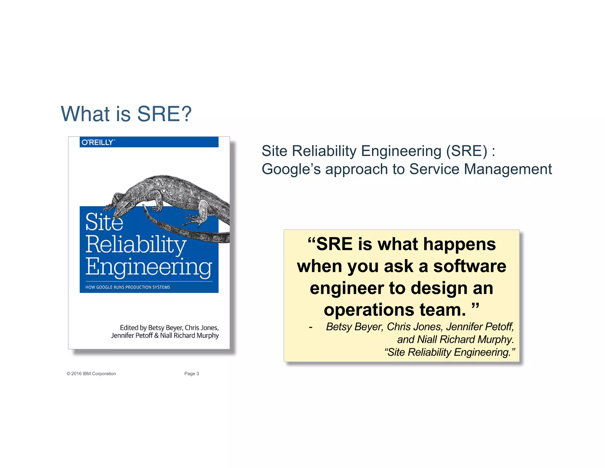 3Page© 2016 IBM Corporation
What is SRE?
“SRE is what happens
when you ask a software
engineer to design an
operations team. ”
- Betsy Beyer, Chris Jones, Jennifer Petoff,
and Niall Richard Murphy.
“Site Reliability Engineering.”
Site Reliability Engineering (SRE) :
Google’s approach to Service Management
 