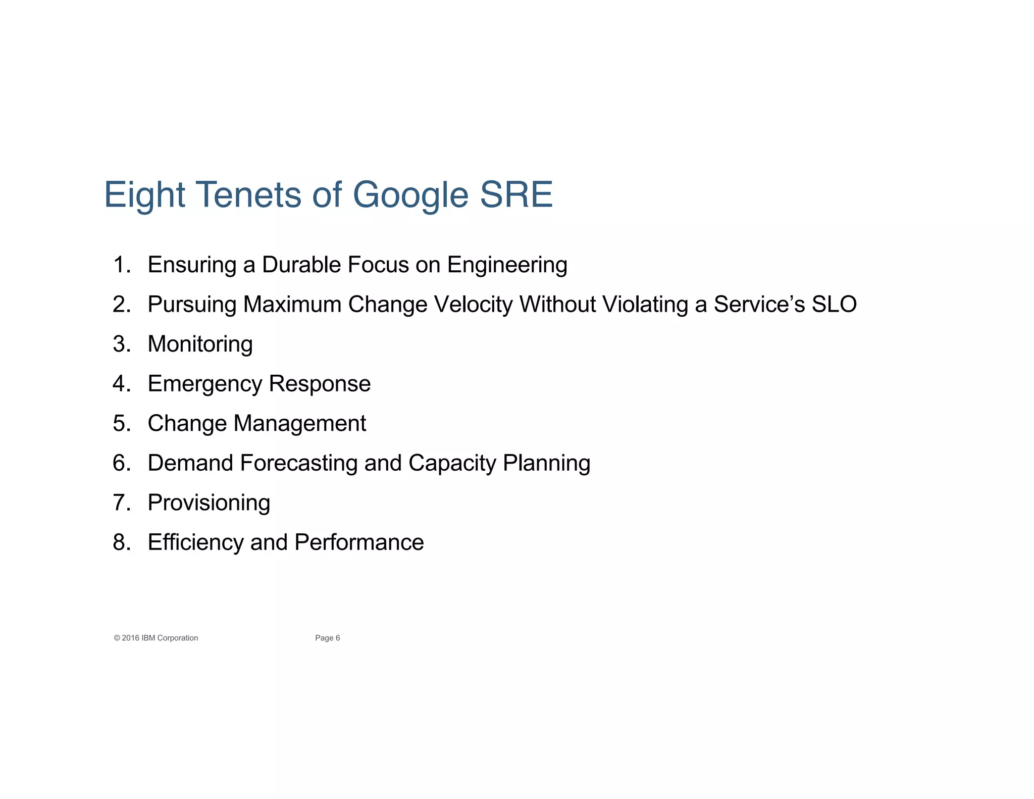 6Page© 2016 IBM Corporation
Eight Tenets of Google SRE
1. Ensuring a Durable Focus on Engineering
2. Pursuing Maximum Change Velocity Without Violating a Service’s SLO
3. Monitoring
4. Emergency Response
5. Change Management
6. Demand Forecasting and Capacity Planning
7. Provisioning
8. Efficiency and Performance
 