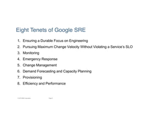 6Page© 2016 IBM Corporation
Eight Tenets of Google SRE
1. Ensuring a Durable Focus on Engineering
2. Pursuing Maximum Change Velocity Without Violating a Service’s SLO
3. Monitoring
4. Emergency Response
5. Change Management
6. Demand Forecasting and Capacity Planning
7. Provisioning
8. Efficiency and Performance
 