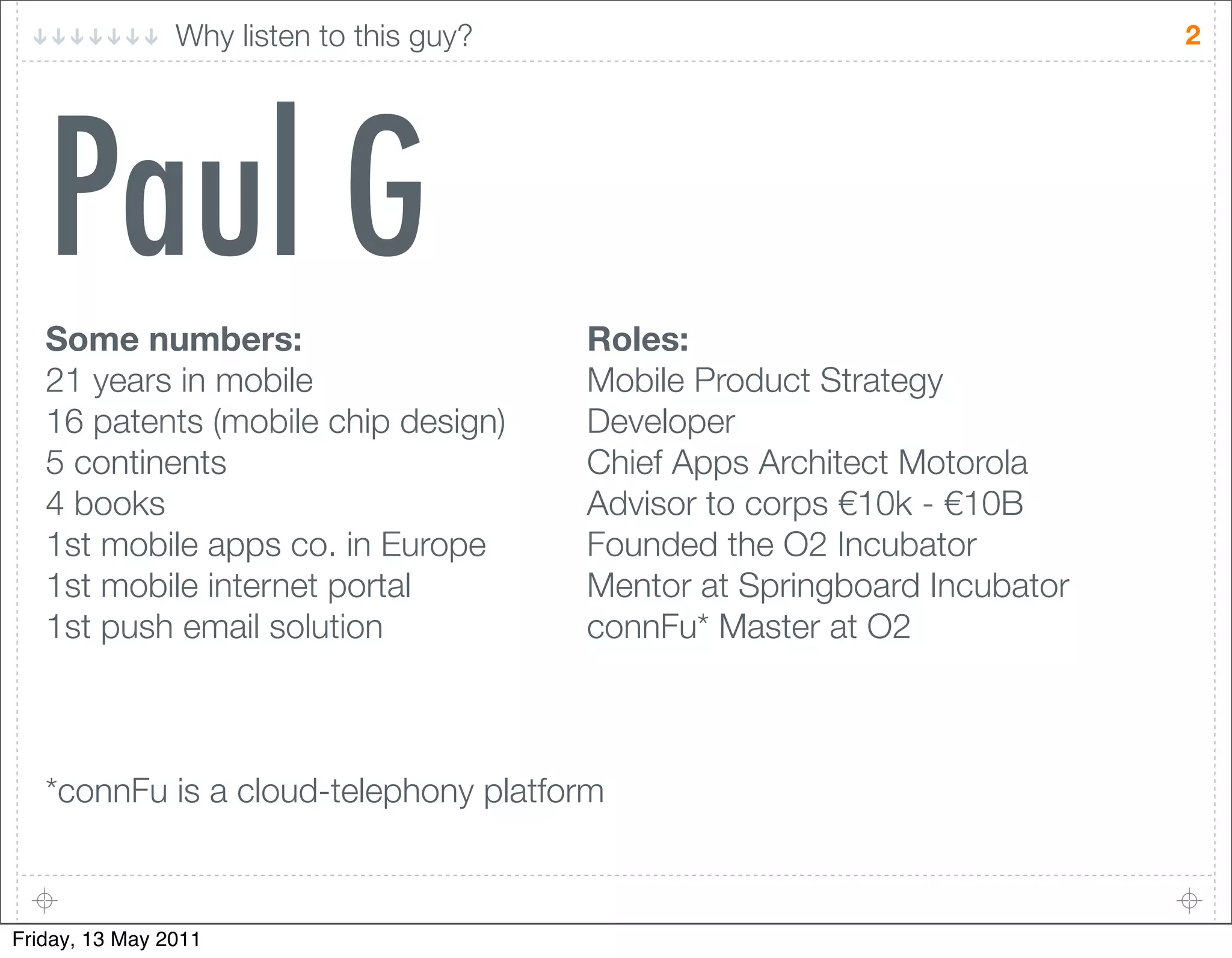 Why listen to this guy?                                     2




   Paul G
   Some numbers:                          Roles:
   21 years in mobile                     Mobile Product Strategy
   16 patents (mobile chip design)        Developer
   5 continents                           Chief Apps Architect Motorola
   4 books                                Advisor to corps !10k - !10B
   1st mobile apps co. in Europe          Founded the O2 Incubator
   1st mobile internet portal             Mentor at Springboard Incubator
   1st push email solution                connFu* Master at O2



   *connFu is a cloud-telephony platform



Friday, 13 May 2011
 