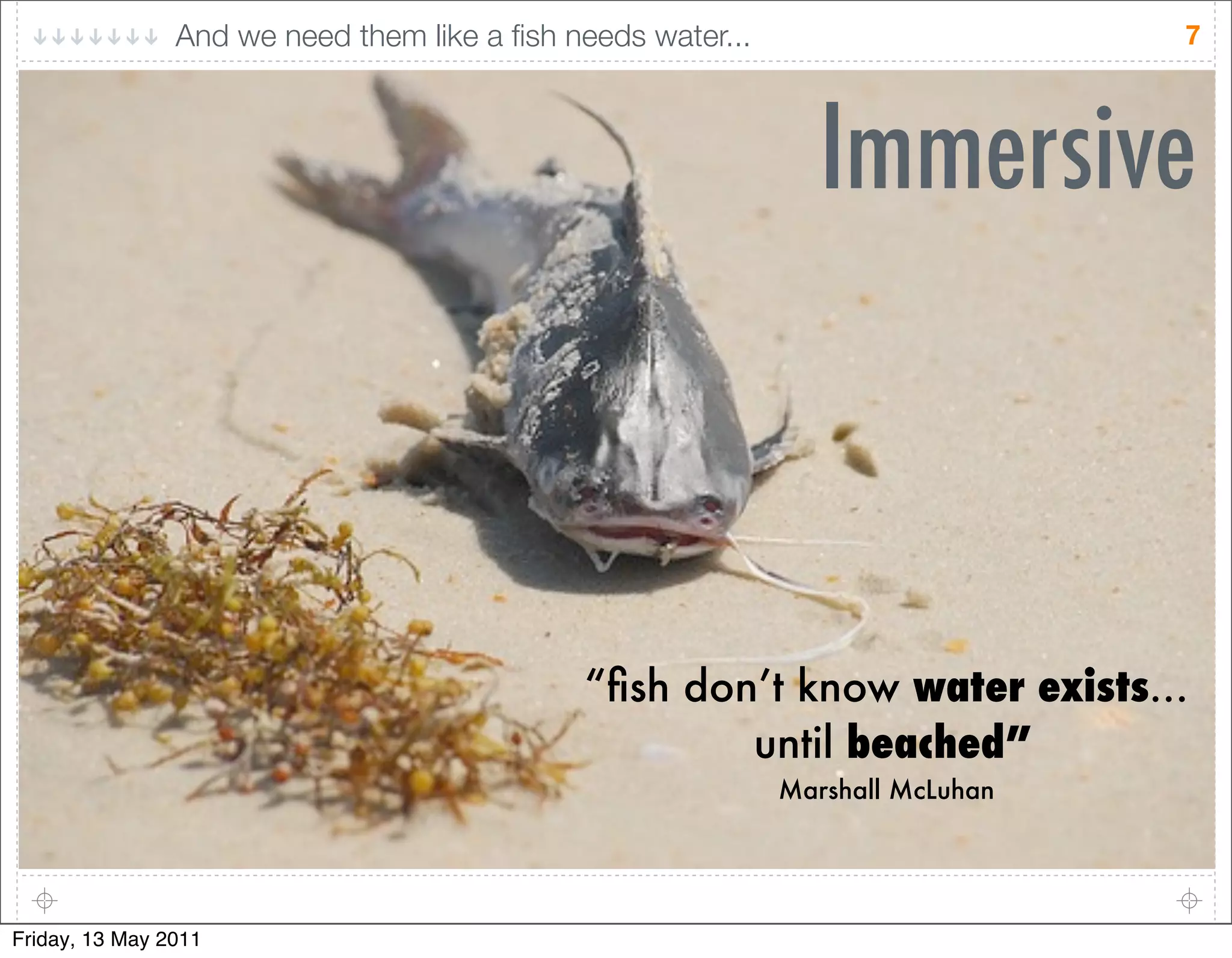 And we need them like a ﬁsh needs water...                      7




                                                                Immersive



                                             “ﬁsh don’t know water exists...
                                                     until beached”
                                                             Marshall McLuhan




Friday, 13 May 2011
 