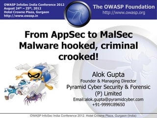 OWASP InfoSec India Conference 2012
August 24th – 25th, 2012                                 The OWASP Foundation
Hotel Crowne Plaza, Gurgaon                                     http://www.owasp.org
http://www.owasp.in




         From AppSec to MalSec
        Malware hooked, criminal
               crooked!
                                                         Alok Gupta
                                                 Founder & Managing Director
                                       Pyramid Cyber Security & Forensic
                                                 (P) Limited
                                            Email:alok.gupta@pyramidcyber.com
                                                      +91-9999189650

               OWASP InfoSec India Conference 2012. Hotel Crowne Plaza, Gurgaon (India)
 