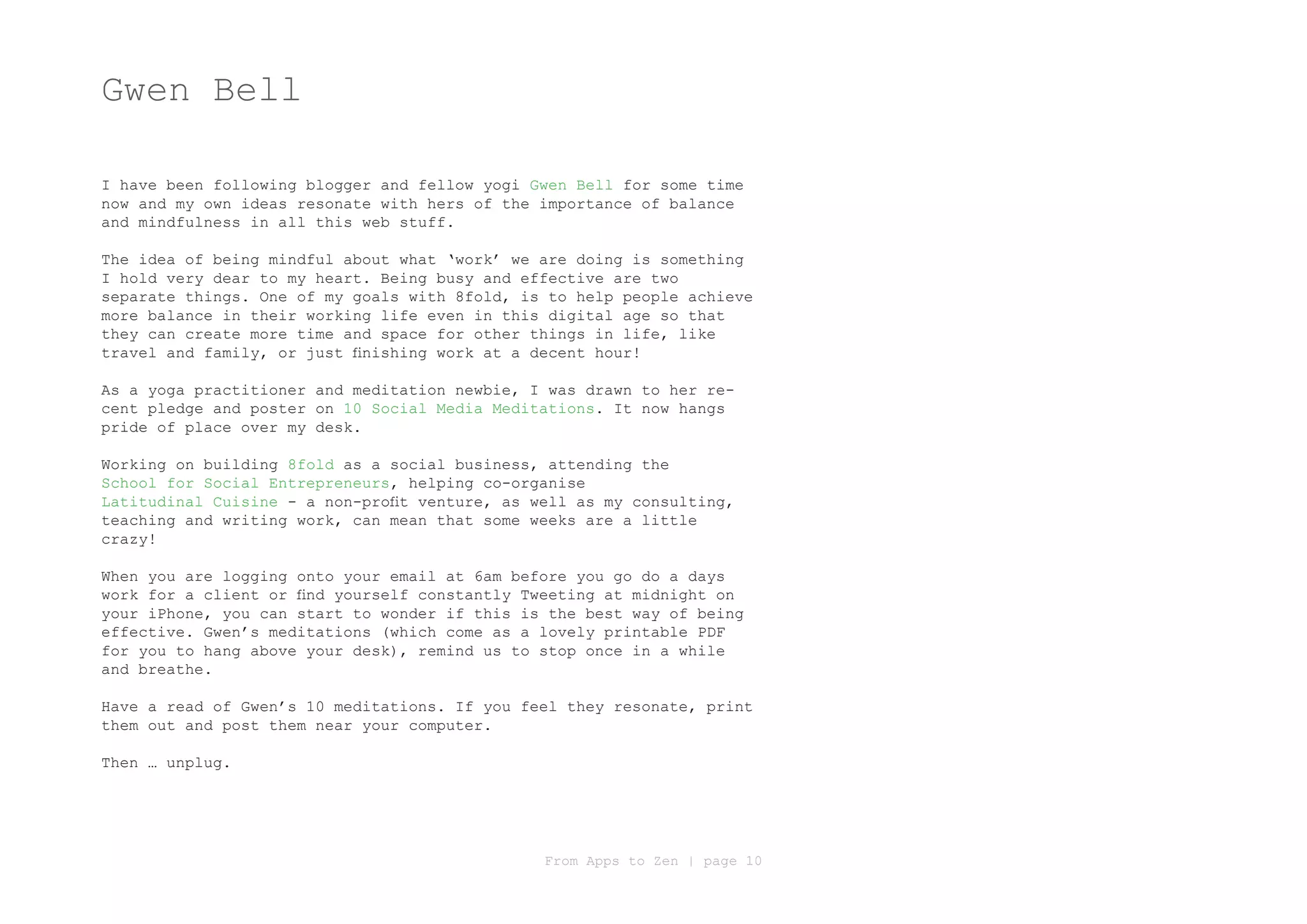 Gwen Bell

I have been following blogger and fellow yogi Gwen Bell for some time
now and my own ideas resonate with hers of the importance of balance
and mindfulness in all this web stuff.

The idea of being mindful about what ‘work’ we are doing is something
I hold very dear to my heart. Being busy and effective are two
separate things. One of my goals with 8fold, is to help people achieve
more balance in their working life even in this digital age so that
they can create more time and space for other things in life, like
travel and family, or just finishing work at a decent hour!

As a yoga practitioner and meditation newbie, I was drawn to her re-
cent pledge and poster on 10 Social Media Meditations. It now hangs
pride of place over my desk.

Working on building 8fold as a social business, attending the
School for Social Entrepreneurs, helping co-organise
Latitudinal Cuisine - a non-profit venture, as well as my consulting,
teaching and writing work, can mean that some weeks are a little
crazy!

When you are logging onto your email at 6am before you go do a days
work for a client or find yourself constantly Tweeting at midnight on
your iPhone, you can start to wonder if this is the best way of being
effective. Gwen’s meditations (which come as a lovely printable PDF
for you to hang above your desk), remind us to stop once in a while
and breathe.

Have a read of Gwen’s 10 meditations. If you feel they resonate, print
them out and post them near your computer.

Then … unplug.




                                                From Apps to Zen | page 10
 