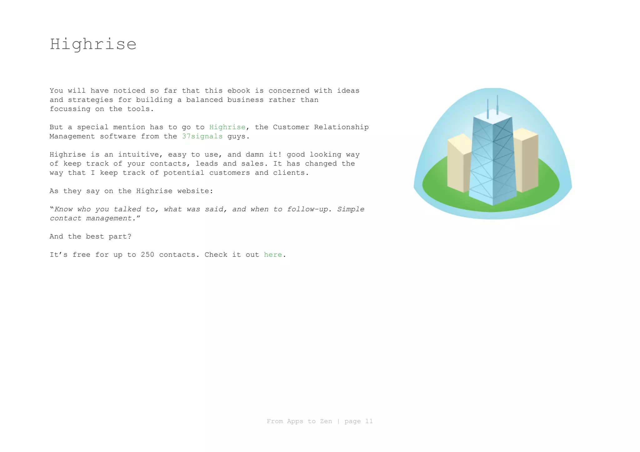 Highrise

You will have noticed so far that this ebook is concerned with ideas
and strategies for building a balanced business rather than
focussing on the tools.

But a special mention has to go to Highrise, the Customer Relationship
Management software from the 37signals guys.

Highrise is an intuitive, easy to use, and damn it! good looking way
of keep track of your contacts, leads and sales. It has changed the
way that I keep track of potential customers and clients.

As they say on the Highrise website:

“Know who you talked to, what was said, and when to follow-up. Simple
contact management.”

And the best part?

It’s free for up to 250 contacts. Check it out here.




                                               From Apps to Zen | page 11
 