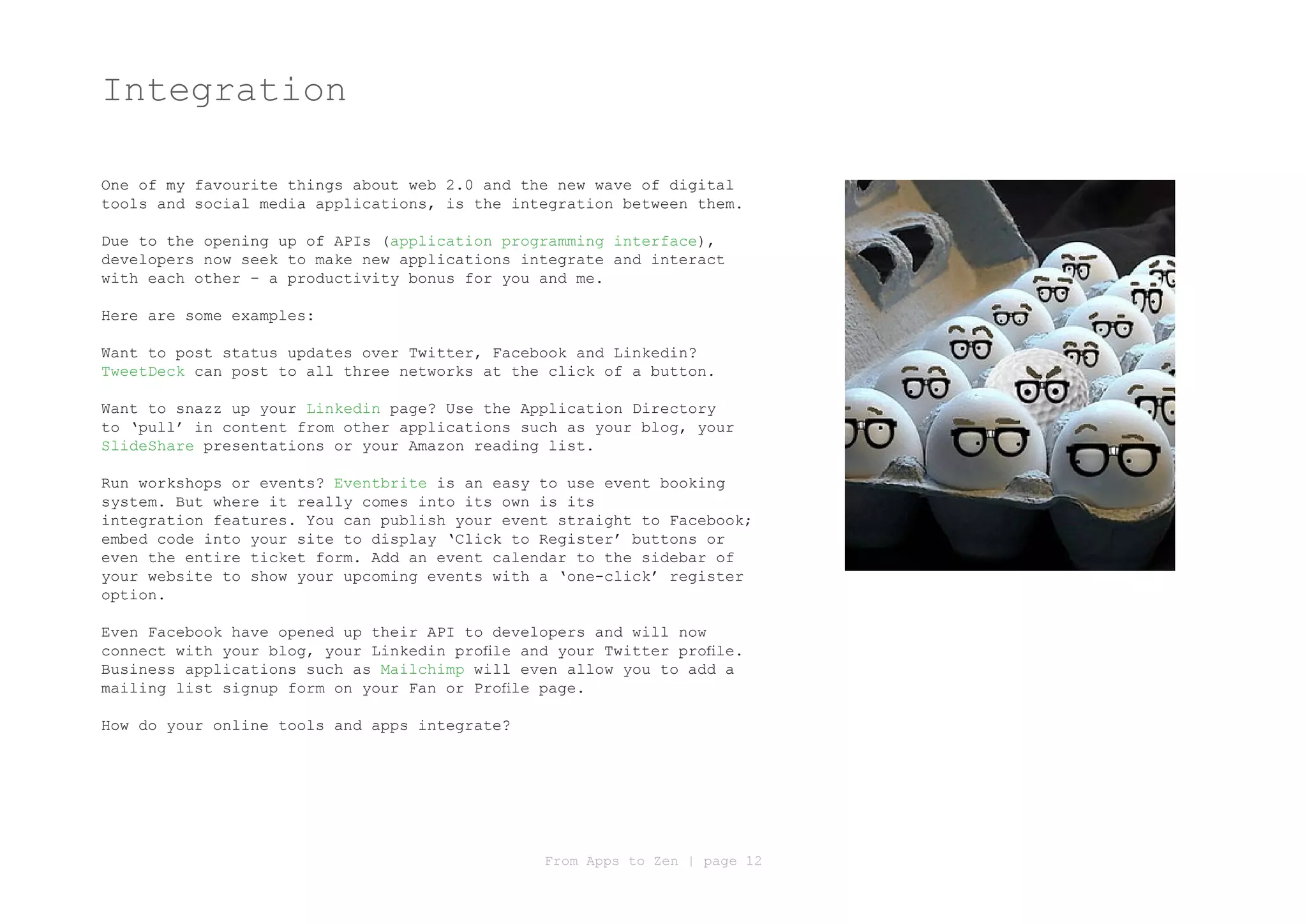 Integration

One of my favourite things about web 2.0 and the new wave of digital
tools and social media applications, is the integration between them.

Due to the opening up of APIs (application programming interface),
developers now seek to make new applications integrate and interact
with each other – a productivity bonus for you and me.

Here are some examples:

Want to post status updates over Twitter, Facebook and Linkedin?
TweetDeck can post to all three networks at the click of a button.

Want to snazz up your Linkedin page? Use the Application Directory
to ‘pull’ in content from other applications such as your blog, your
SlideShare presentations or your Amazon reading list.

Run workshops or events? Eventbrite is an easy to use event booking
system. But where it really comes into its own is its
integration features. You can publish your event straight to Facebook;
embed code into your site to display ‘Click to Register’ buttons or
even the entire ticket form. Add an event calendar to the sidebar of
your website to show your upcoming events with a ‘one-click’ register
option.

Even Facebook have opened up their API to developers and will now
connect with your blog, your Linkedin profile and your Twitter profile.
Business applications such as Mailchimp will even allow you to add a
mailing list signup form on your Fan or Profile page.

How do your online tools and apps integrate?




                                                From Apps to Zen | page 12
 
