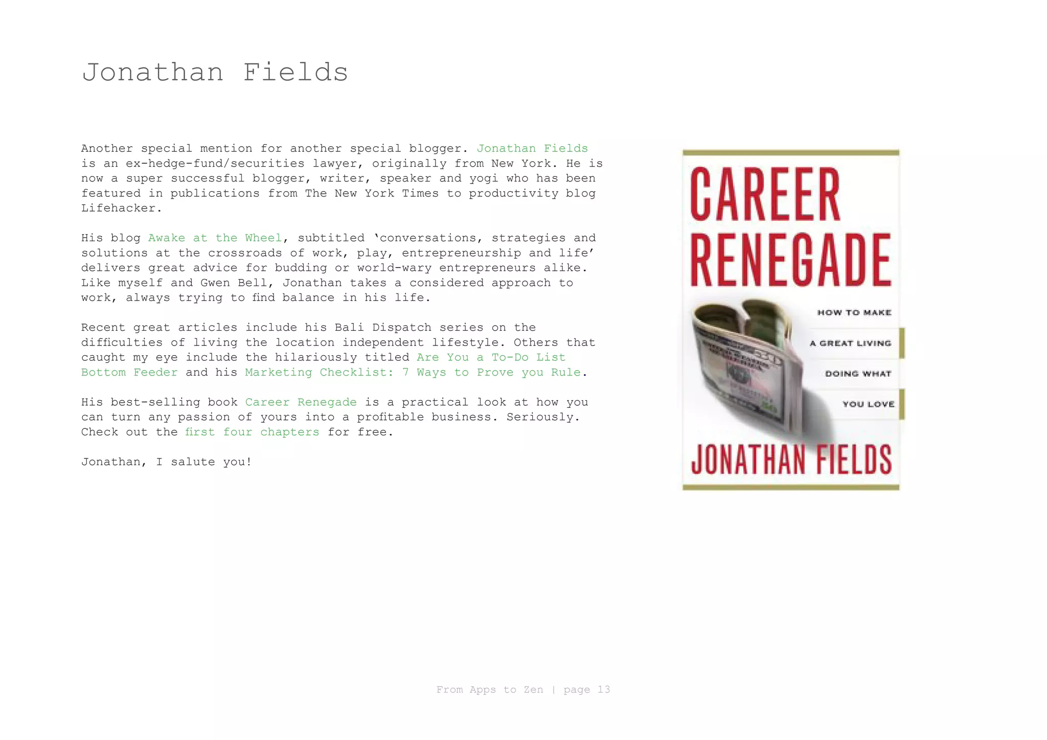 Jonathan Fields

Another special mention for another special blogger. Jonathan Fields
is an ex-hedge-fund/securities lawyer, originally from New York. He is
now a super successful blogger, writer, speaker and yogi who has been
featured in publications from The New York Times to productivity blog
Lifehacker.

His blog Awake at the Wheel, subtitled ‘conversations, strategies and
solutions at the crossroads of work, play, entrepreneurship and life’
delivers great advice for budding or world-wary entrepreneurs alike.
Like myself and Gwen Bell, Jonathan takes a considered approach to
work, always trying to find balance in his life.

Recent great articles    include his Bali Dispatch series on the
difficulties of living   the location independent lifestyle. Others that
caught my eye include    the hilariously titled Are You a To-Do List
Bottom Feeder and his    Marketing Checklist: 7 Ways to Prove you Rule.

His best-selling book Career Renegade is a practical look at how you
can turn any passion of yours into a profitable business. Seriously.
Check out the first four chapters for free.

Jonathan, I salute you!




                                                  From Apps to Zen | page 13
 