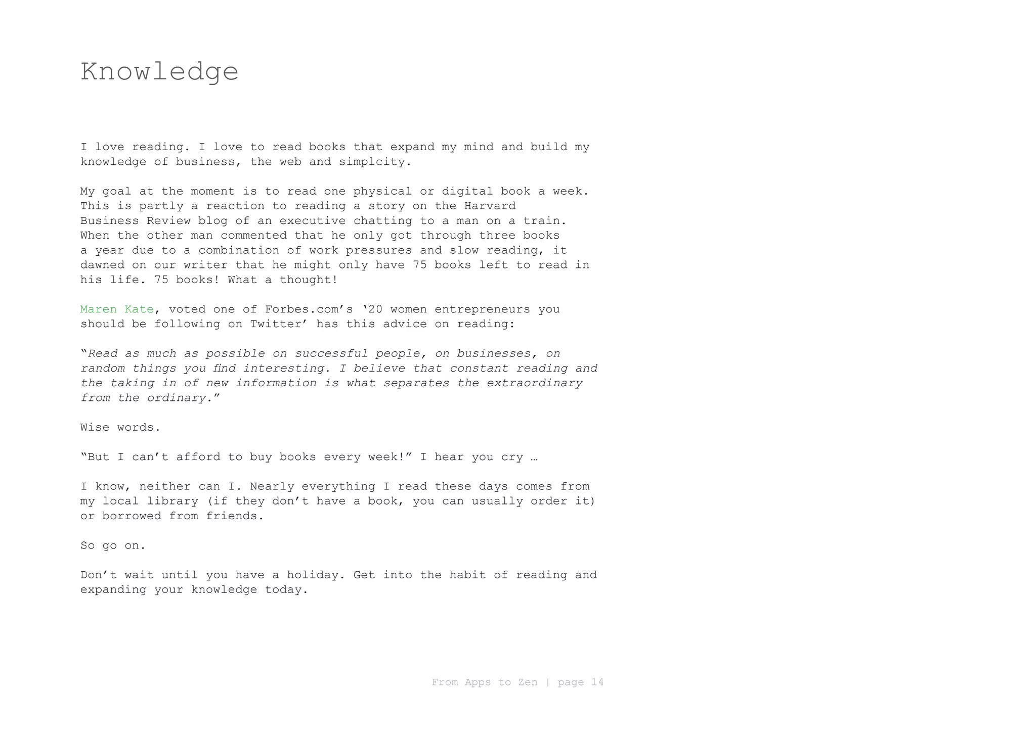 Knowledge

I love reading. I love to read books that expand my mind and build my
knowledge of business, the web and simplcity.

My goal at the moment is to read one physical or digital book a week.
This is partly a reaction to reading a story on the Harvard
Business Review blog of an executive chatting to a man on a train.
When the other man commented that he only got through three books
a year due to a combination of work pressures and slow reading, it
dawned on our writer that he might only have 75 books left to read in
his life. 75 books! What a thought!

Maren Kate, voted one of Forbes.com’s ‘20 women entrepreneurs you
should be following on Twitter’ has this advice on reading:

“Read as much as possible on successful people, on businesses, on
random things you find interesting. I believe that constant reading and
the taking in of new information is what separates the extraordinary
from the ordinary.”

Wise words.

“But I can’t afford to buy books every week!” I hear you cry …

I know, neither can I. Nearly everything I read these days comes from
my local library (if they don’t have a book, you can usually order it)
or borrowed from friends.

So go on.

Don’t wait until you have a holiday. Get into the habit of reading and
expanding your knowledge today.




                                                From Apps to Zen | page 14
 