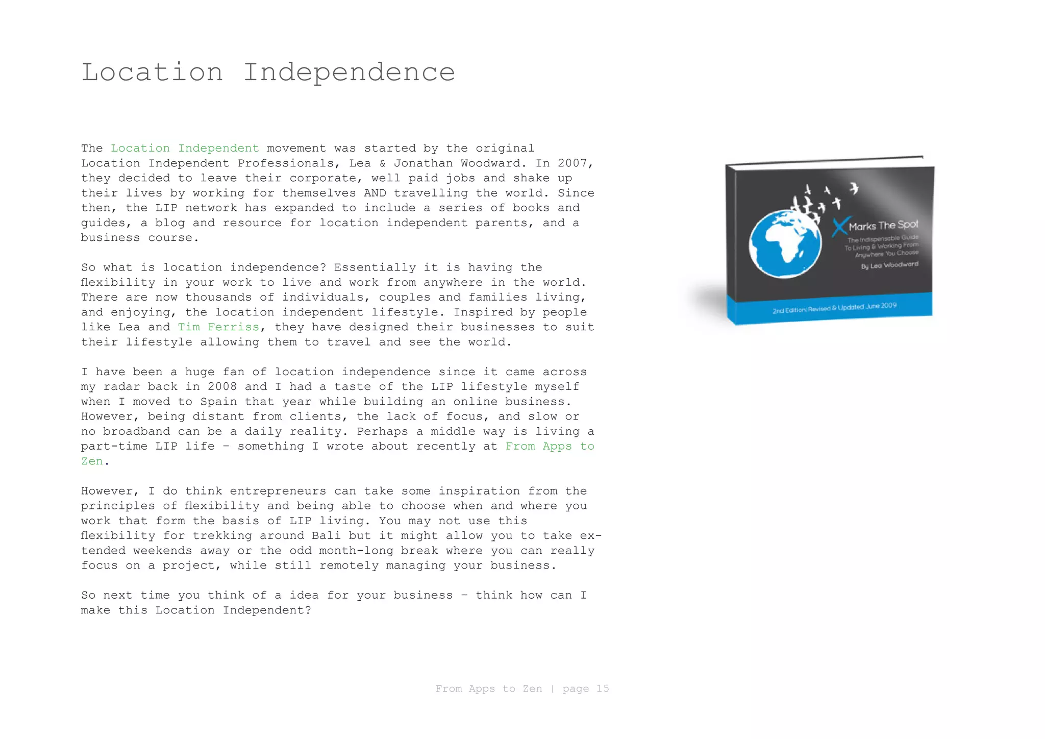 Location Independence

The Location Independent movement was started by the original
Location Independent Professionals, Lea & Jonathan Woodward. In 2007,
they decided to leave their corporate, well paid jobs and shake up
their lives by working for themselves AND travelling the world. Since
then, the LIP network has expanded to include a series of books and
guides, a blog and resource for location independent parents, and a
business course.

So what is location independence? Essentially it is having the
flexibility in your work to live and work from anywhere in the world.
There are now thousands of individuals, couples and families living,
and enjoying, the location independent lifestyle. Inspired by people
like Lea and Tim Ferriss, they have designed their businesses to suit
their lifestyle allowing them to travel and see the world.

I have been a huge fan of location independence since it came across
my radar back in 2008 and I had a taste of the LIP lifestyle myself
when I moved to Spain that year while building an online business.
However, being distant from clients, the lack of focus, and slow or
no broadband can be a daily reality. Perhaps a middle way is living a
part-time LIP life – something I wrote about recently at From Apps to
Zen.

However, I do think entrepreneurs can take some inspiration from the
principles of flexibility and being able to choose when and where you
work that form the basis of LIP living. You may not use this
flexibility for trekking around Bali but it might allow you to take ex-
tended weekends away or the odd month-long break where you can really
focus on a project, while still remotely managing your business.

So next time you think of a idea for your business – think how can I
make this Location Independent?




                                                From Apps to Zen | page 15
 