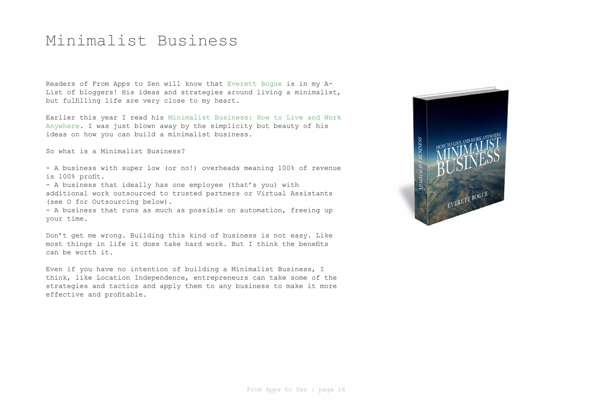 Minimalist Business

Readers of From Apps to Zen will know that Everett Bogue is in my A-
List of bloggers! His ideas and strategies around living a minimalist,
but fulfilling life are very close to my heart.

Earlier this year I read his Minimalist Business: How to Live and Work
Anywhere. I was just blown away by the simplicity but beauty of his
ideas on how you can build a minimalist business.

So what is a Minimalist Business?

- A business with super low (or no!) overheads meaning 100% of revenue
is 100% profit.
- A business that ideally has one employee (that’s you) with
additional work outsourced to trusted partners or Virtual Assistants
(see O for Outsourcing below).
- A business that runs as much as possible on automation, freeing up
your time.

Don’t get me wrong. Building this kind of business is not easy. Like
most things in life it does take hard work. But I think the benefits
can be worth it.

Even if you have no intention of building a Minimalist Business, I
think, like Location Independence, entrepreneurs can take some of the
strategies and tactics and apply them to any business to make it more
effective and profitable.




                                               From Apps to Zen | page 16
 