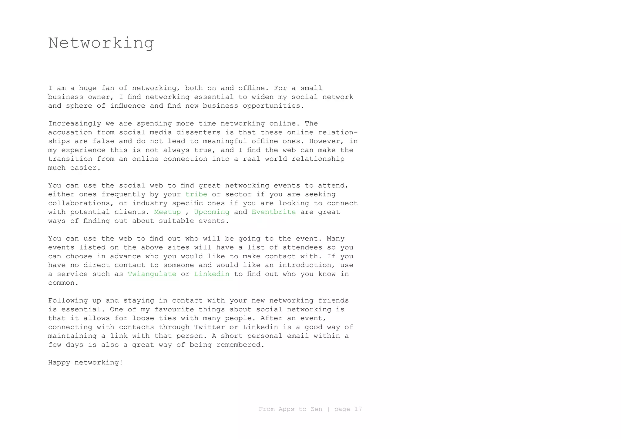 Networking

I am a huge fan of networking, both on and offline. For a small
business owner, I find networking essential to widen my social network
and sphere of influence and find new business opportunities.

Increasingly we are spending more time networking online. The
accusation from social media dissenters is that these online relation-
ships are false and do not lead to meaningful offline ones. However, in
my experience this is not always true, and I find the web can make the
transition from an online connection into a real world relationship
much easier.

You can use the social web to find great networking events to attend,
either ones frequently by your tribe or sector if you are seeking
collaborations, or industry specific ones if you are looking to connect
with potential clients. Meetup , Upcoming and Eventbrite are great
ways of finding out about suitable events.

You can use the web to find out who will be going to the event. Many
events listed on the above sites will have a list of attendees so you
can choose in advance who you would like to make contact with. If you
have no direct contact to someone and would like an introduction, use
a service such as Twiangulate or Linkedin to find out who you know in
common.

Following up and staying in contact with your new networking friends
is essential. One of my favourite things about social networking is
that it allows for loose ties with many people. After an event,
connecting with contacts through Twitter or Linkedin is a good way of
maintaining a link with that person. A short personal email within a
few days is also a great way of being remembered.

Happy networking!




                                                From Apps to Zen | page 17
 