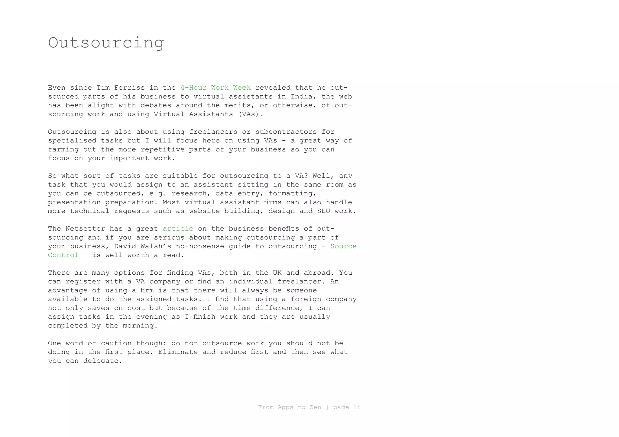Outsourcing

Even since Tim Ferriss in the 4-Hour Work Week revealed that he out-
sourced parts of his business to virtual assistants in India, the web
has been alight with debates around the merits, or otherwise, of out-
sourcing work and using Virtual Assistants (VAs).

Outsourcing is also about using freelancers or subcontractors for
specialised tasks but I will focus here on using VAs - a great way of
farming out the more repetitive parts of your business so you can
focus on your important work.

So what sort of tasks are suitable for outsourcing to a VA? Well, any
task that you would assign to an assistant sitting in the same room as
you can be outsourced, e.g. research, data entry, formatting,
presentation preparation. Most virtual assistant firms can also handle
more technical requests such as website building, design and SEO work.

The Netsetter has a great article on the business benefits of out-
sourcing and if you are serious about making outsourcing a part of
your business, David Walsh’s no-nonsense guide to outsourcing - Source
Control - is well worth a read.

There are many options for finding VAs, both in the UK and abroad. You
can register with a VA company or find an individual freelancer. An
advantage of using a firm is that there will always be someone
available to do the assigned tasks. I find that using a foreign company
not only saves on cost but because of the time difference, I can
assign tasks in the evening as I finish work and they are usually
completed by the morning.

One word of caution though: do not outsource work you should not be
doing in the first place. Eliminate and reduce first and then see what
you can delegate.




                                                From Apps to Zen | page 18
 