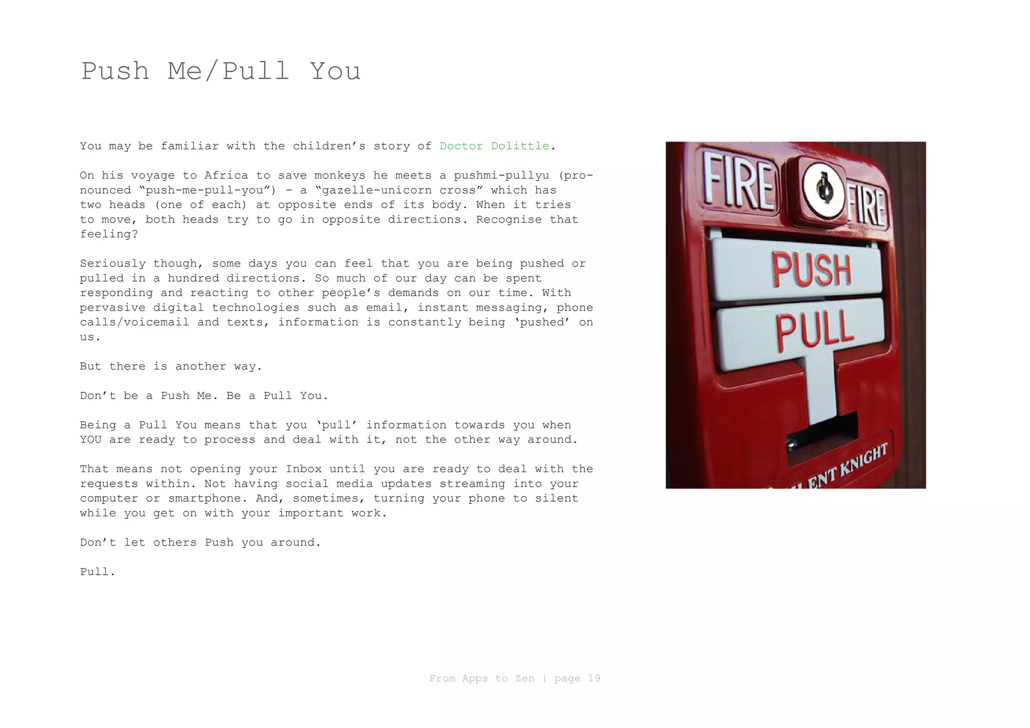 Push Me/Pull You

You may be familiar with the children’s story of Doctor Dolittle.

On his voyage to Africa to save monkeys he meets a pushmi-pullyu (pro-
nounced “push-me-pull-you”) - a “gazelle-unicorn cross” which has
two heads (one of each) at opposite ends of its body. When it tries
to move, both heads try to go in opposite directions. Recognise that
feeling?

Seriously though, some days you can feel that you are being pushed or
pulled in a hundred directions. So much of our day can be spent
responding and reacting to other people’s demands on our time. With
pervasive digital technologies such as email, instant messaging, phone
calls/voicemail and texts, information is constantly being ‘pushed’ on
us.

But there is another way.

Don’t be a Push Me. Be a Pull You.

Being a Pull You means that you ‘pull’ information towards you when
YOU are ready to process and deal with it, not the other way around.

That means not opening your Inbox until you are ready to deal with the
requests within. Not having social media updates streaming into your
computer or smartphone. And, sometimes, turning your phone to silent
while you get on with your important work.

Don’t let others Push you around.

Pull.




                                               From Apps to Zen | page 19
 