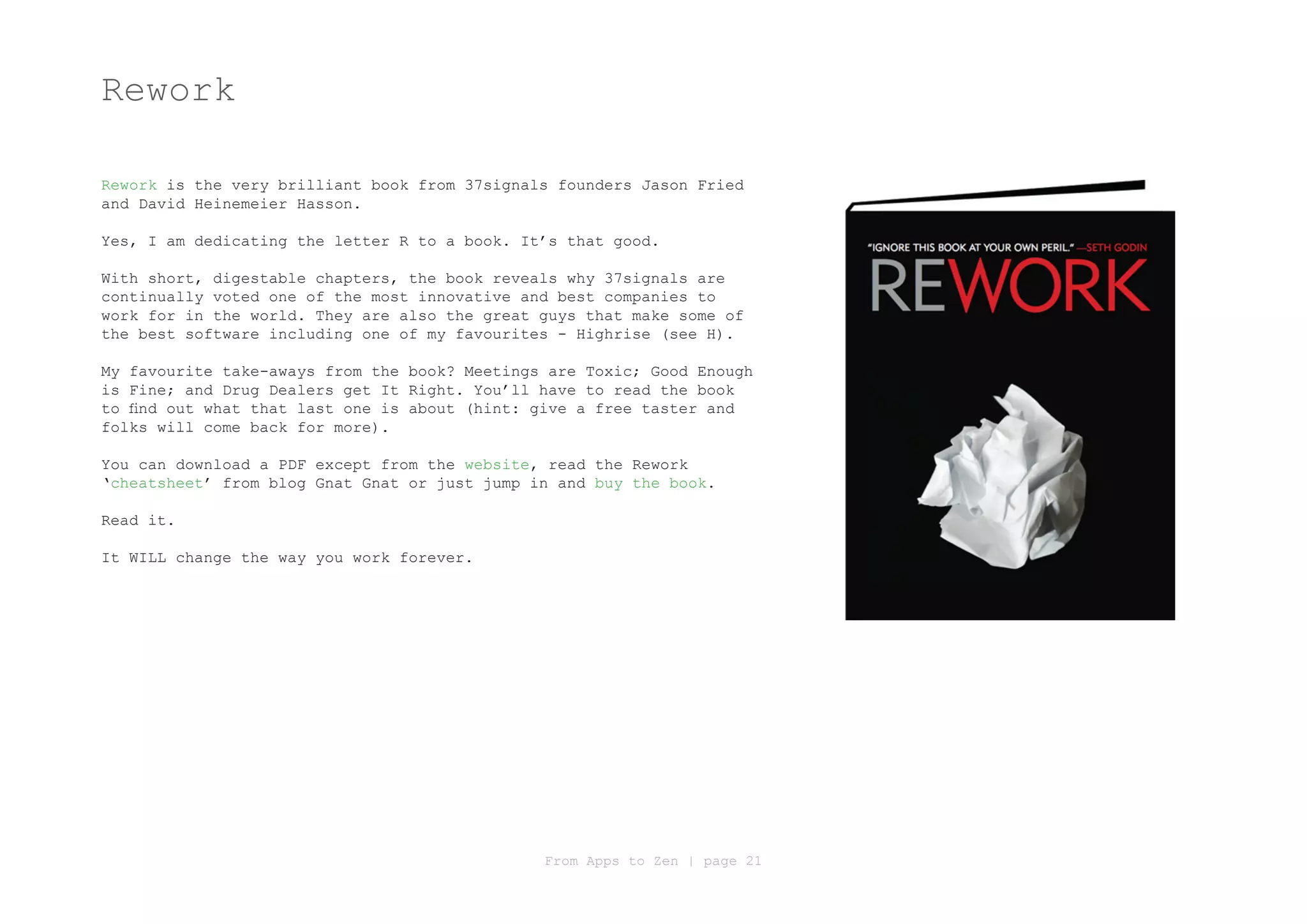 Rework

Rework is the very brilliant book from 37signals founders Jason Fried
and David Heinemeier Hasson.

Yes, I am dedicating the letter R to a book. It’s that good.

With short, digestable chapters, the book reveals why 37signals are
continually voted one of the most innovative and best companies to
work for in the world. They are also the great guys that make some of
the best software including one of my favourites - Highrise (see H).

My favourite take-aways from the book? Meetings are Toxic; Good Enough
is Fine; and Drug Dealers get It Right. You’ll have to read the book
to find out what that last one is about (hint: give a free taster and
folks will come back for more).

You can download a PDF except from the website, read the Rework
‘cheatsheet’ from blog Gnat Gnat or just jump in and buy the book.

Read it.

It WILL change the way you work forever.




                                               From Apps to Zen | page 21
 