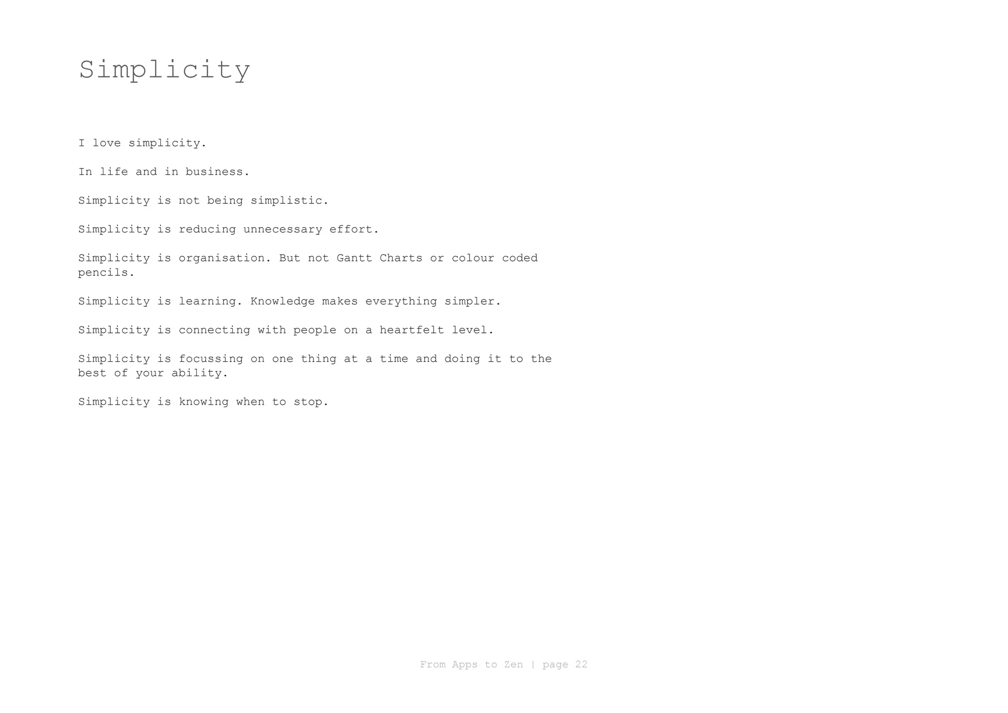 Simplicity

I love simplicity.

In life and in business.

Simplicity is not being simplistic.

Simplicity is reducing unnecessary effort.

Simplicity is organisation. But not Gantt Charts or colour coded
pencils.

Simplicity is learning. Knowledge makes everything simpler.

Simplicity is connecting with people on a heartfelt level.

Simplicity is focussing on one thing at a time and doing it to the
best of your ability.

Simplicity is knowing when to stop.




                                               From Apps to Zen | page 22
 