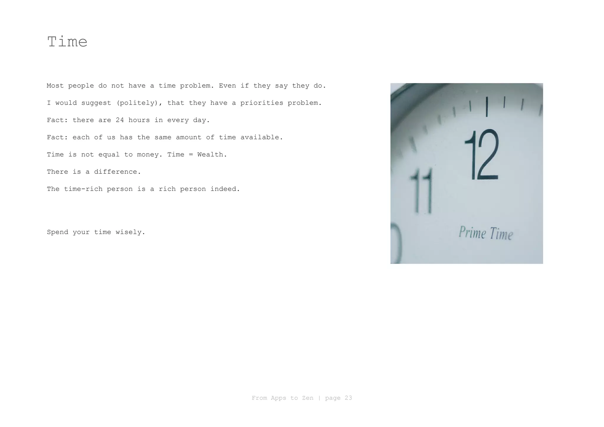 Time

Most people do not have a time problem. Even if they say they do.

I would suggest (politely), that they have a priorities problem.

Fact: there are 24 hours in every day.

Fact: each of us has the same amount of time available.

Time is not equal to money. Time = Wealth.

There is a difference.

The time-rich person is a rich person indeed.




Spend your time wisely.




                                                From Apps to Zen | page 23
 