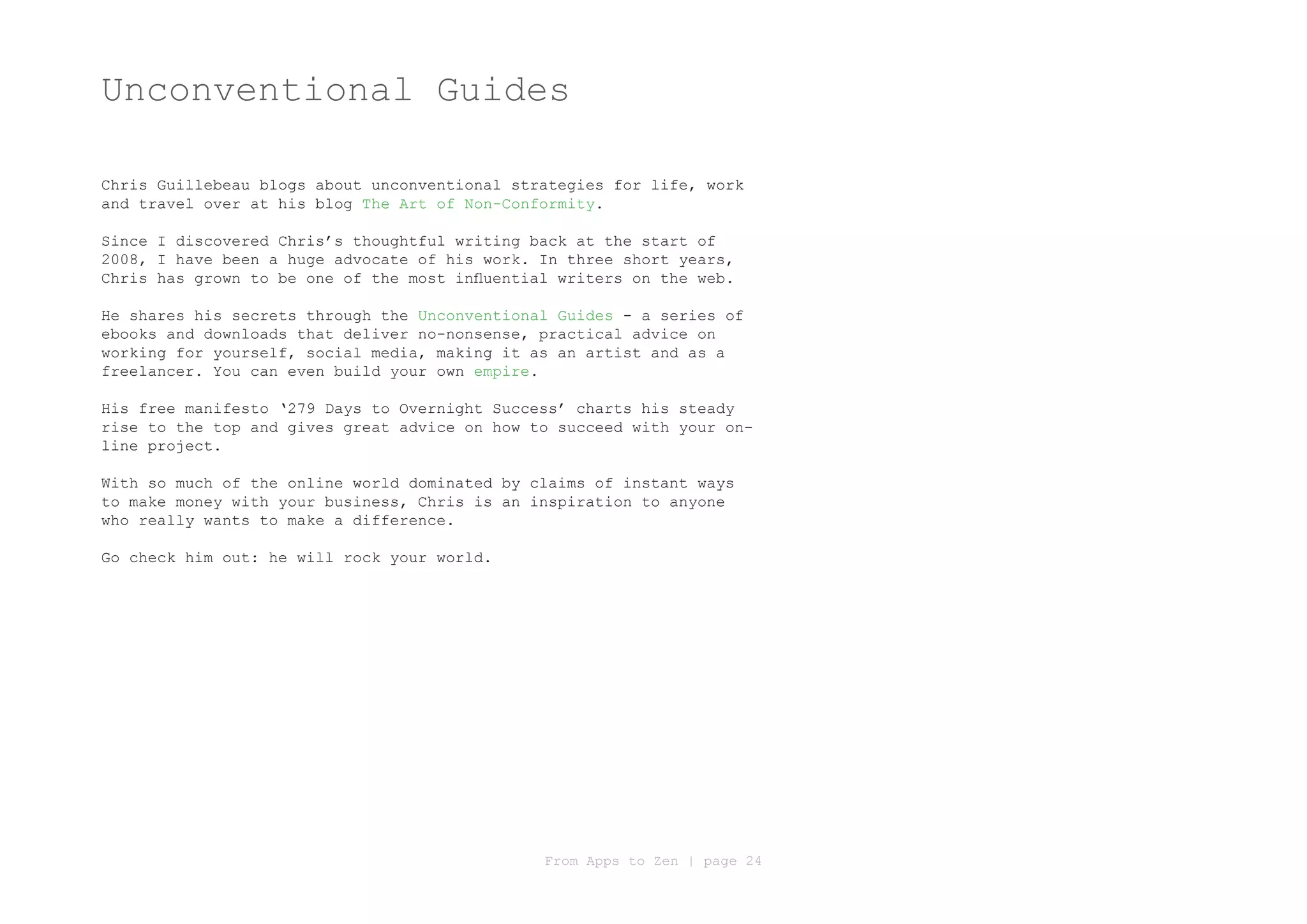 Unconventional Guides

Chris Guillebeau blogs about unconventional strategies for life, work
and travel over at his blog The Art of Non-Conformity.

Since I discovered Chris’s thoughtful writing back at the start of
2008, I have been a huge advocate of his work. In three short years,
Chris has grown to be one of the most influential writers on the web.

He shares his secrets through the Unconventional Guides - a series of
ebooks and downloads that deliver no-nonsense, practical advice on
working for yourself, social media, making it as an artist and as a
freelancer. You can even build your own empire.

His free manifesto ‘279 Days to Overnight Success’ charts his steady
rise to the top and gives great advice on how to succeed with your on-
line project.

With so much of the online world dominated by claims of instant ways
to make money with your business, Chris is an inspiration to anyone
who really wants to make a difference.

Go check him out: he will rock your world.




                                                From Apps to Zen | page 24
 