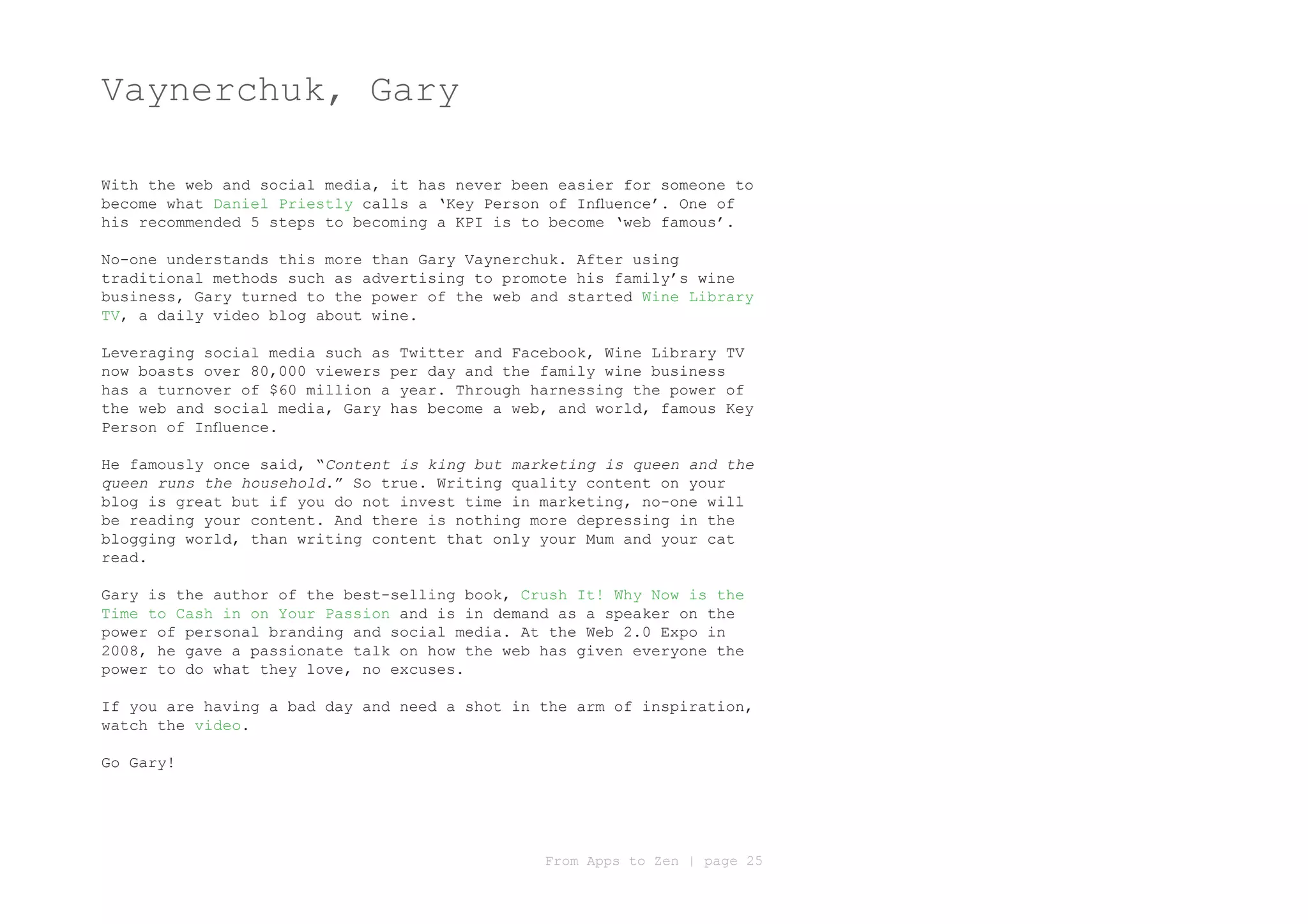 Vaynerchuk, Gary

With the web and social media, it has never been easier for someone to
become what Daniel Priestly calls a ‘Key Person of Influence’. One of
his recommended 5 steps to becoming a KPI is to become ‘web famous’.

No-one understands this more than Gary Vaynerchuk. After using
traditional methods such as advertising to promote his family’s wine
business, Gary turned to the power of the web and started Wine Library
TV, a daily video blog about wine.

Leveraging social media such as Twitter and Facebook, Wine Library TV
now boasts over 80,000 viewers per day and the family wine business
has a turnover of $60 million a year. Through harnessing the power of
the web and social media, Gary has become a web, and world, famous Key
Person of Influence.

He famously once said, “Content is king but marketing is queen and the
queen runs the household.” So true. Writing quality content on your
blog is great but if you do not invest time in marketing, no-one will
be reading your content. And there is nothing more depressing in the
blogging world, than writing content that only your Mum and your cat
read.

Gary is the author of the best-selling book, Crush It! Why Now is the
Time to Cash in on Your Passion and is in demand as a speaker on the
power of personal branding and social media. At the Web 2.0 Expo in
2008, he gave a passionate talk on how the web has given everyone the
power to do what they love, no excuses.

If you are having a bad day and need a shot in the arm of inspiration,
watch the video.

Go Gary!




                                               From Apps to Zen | page 25
 