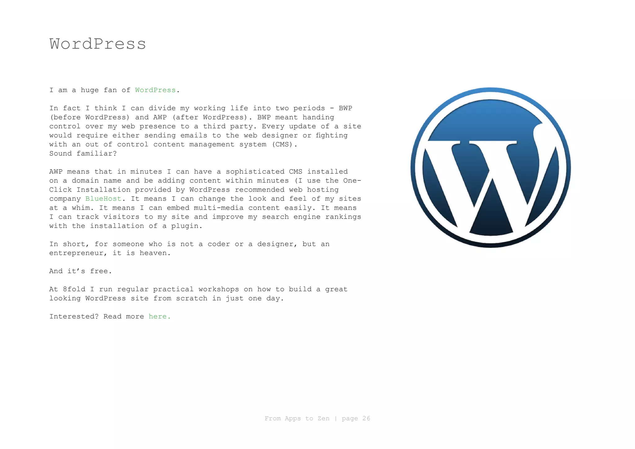 WordPress

I am a huge fan of WordPress.

In fact I think I can divide my working life into two periods - BWP
(before WordPress) and AWP (after WordPress). BWP meant handing
control over my web presence to a third party. Every update of a site
would require either sending emails to the web designer or fighting
with an out of control content management system (CMS).
Sound familiar?

AWP means that in minutes I can have a sophisticated CMS installed
on a domain name and be adding content within minutes (I use the One-
Click Installation provided by WordPress recommended web hosting
company BlueHost. It means I can change the look and feel of my sites
at a whim. It means I can embed multi-media content easily. It means
I can track visitors to my site and improve my search engine rankings
with the installation of a plugin.

In short, for someone who is not a coder or a designer, but an
entrepreneur, it is heaven.

And it’s free.

At 8fold I run regular practical workshops on how to build a great
looking WordPress site from scratch in just one day.

Interested? Read more here.




                                               From Apps to Zen | page 26
 