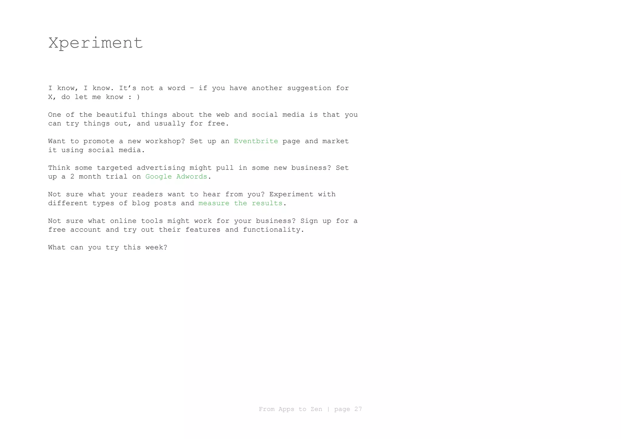 Xperiment

I know, I know. It’s not a word – if you have another suggestion for
X, do let me know : )

One of the beautiful things about the web and social media is that you
can try things out, and usually for free.

Want to promote a new workshop? Set up an Eventbrite page and market
it using social media.

Think some targeted advertising might pull in some new business? Set
up a 2 month trial on Google Adwords.

Not sure what your readers want to hear from you? Experiment with
different types of blog posts and measure the results.

Not sure what online tools might work for your business? Sign up for a
free account and try out their features and functionality.

What can you try this week?




                                               From Apps to Zen | page 27
 