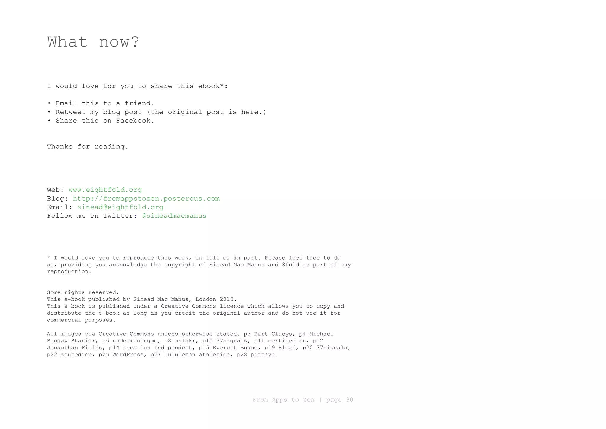 What now?

I would love for you to share this ebook*:

• Email this to a friend.
• Retweet my blog post (the original post is here.)
• Share this on Facebook.


Thanks for reading.




Web: www.eightfold.org
Blog: http://fromappstozen.posterous.com
Email: sinead@eightfold.org
Follow me on Twitter: @sineadmacmanus




* I would love you to reproduce this work, in full or in part. Please feel free to do
so, providing you acknowledge the copyright of Sinead Mac Manus and 8fold as part of any
reproduction.


Some rights reserved.
This e-book published by Sinead Mac Manus, London 2010.
This e-book is published under a Creative Commons licence which allows you to copy and
distribute the e-book as long as you credit the original author and do not use it for
commercial purposes.

All images via Creative Commons unless otherwise stated. p3 Bart Claeys, p4 Michael
Bungay Stanier, p6 underminingme, p8 aslakr, p10 37signals, p11 certified su, p12
Jonanthan Fields, p14 Location Independent, p15 Everett Bogue, p19 Eleaf, p20 37signals,
p22 zoutedrop, p25 WordPress, p27 lululemon athletica, p28 pittaya.




                                                           From Apps to Zen | page 30
 