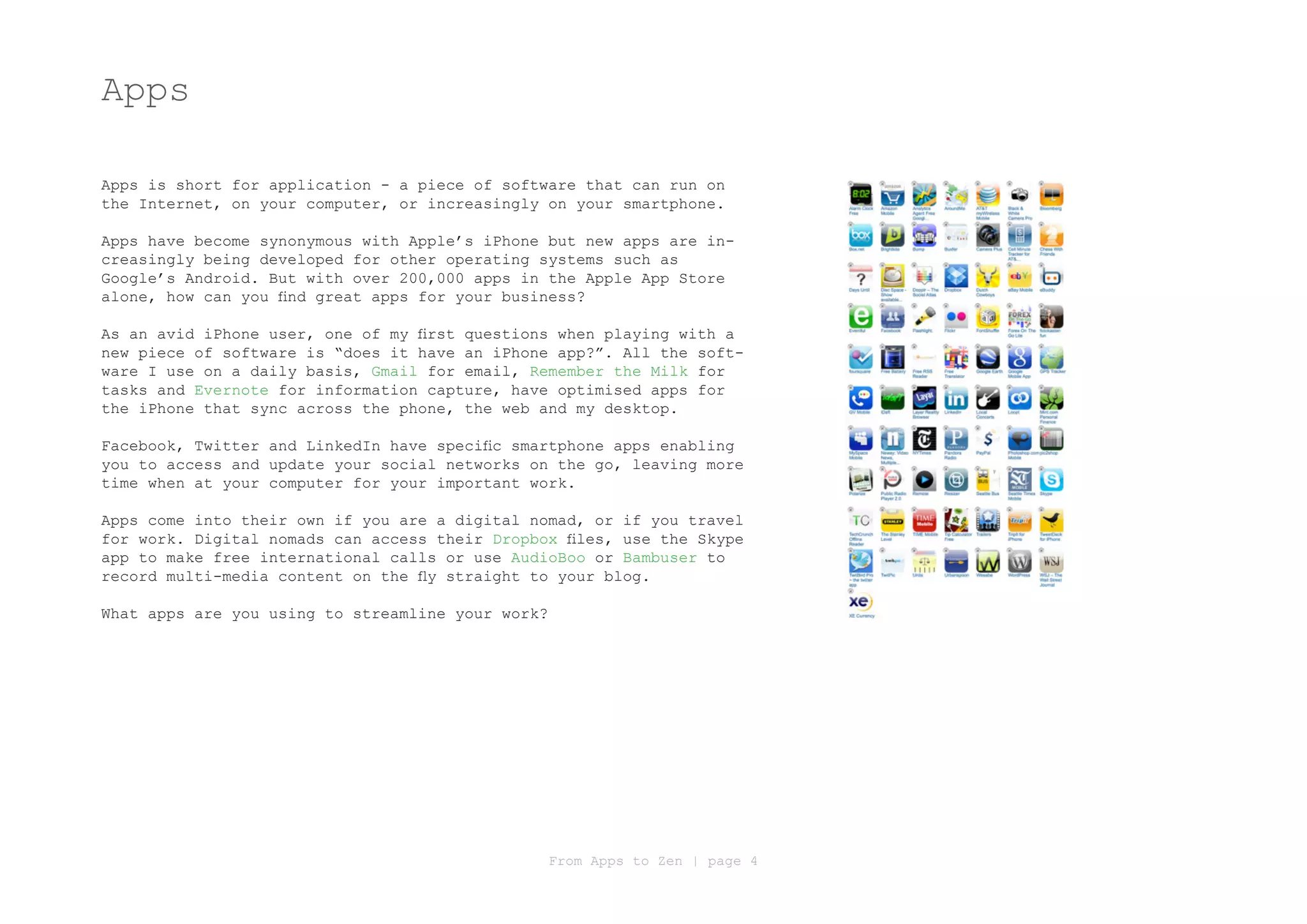Apps

Apps is short for application - a piece of software that can run on
the Internet, on your computer, or increasingly on your smartphone.

Apps have become synonymous with Apple’s iPhone but new apps are in-
creasingly being developed for other operating systems such as
Google’s Android. But with over 200,000 apps in the Apple App Store
alone, how can you find great apps for your business?

As an avid iPhone user, one of my first questions when playing with a
new piece of software is “does it have an iPhone app?”. All the soft-
ware I use on a daily basis, Gmail for email, Remember the Milk for
tasks and Evernote for information capture, have optimised apps for
the iPhone that sync across the phone, the web and my desktop.

Facebook, Twitter and LinkedIn have specific smartphone apps enabling
you to access and update your social networks on the go, leaving more
time when at your computer for your important work.

Apps come into their own if you are a digital nomad, or if you travel
for work. Digital nomads can access their Dropbox files, use the Skype
app to make free international calls or use AudioBoo or Bambuser to
record multi-media content on the fly straight to your blog.

What apps are you using to streamline your work?




                                                   From Apps to Zen | page 4
 
