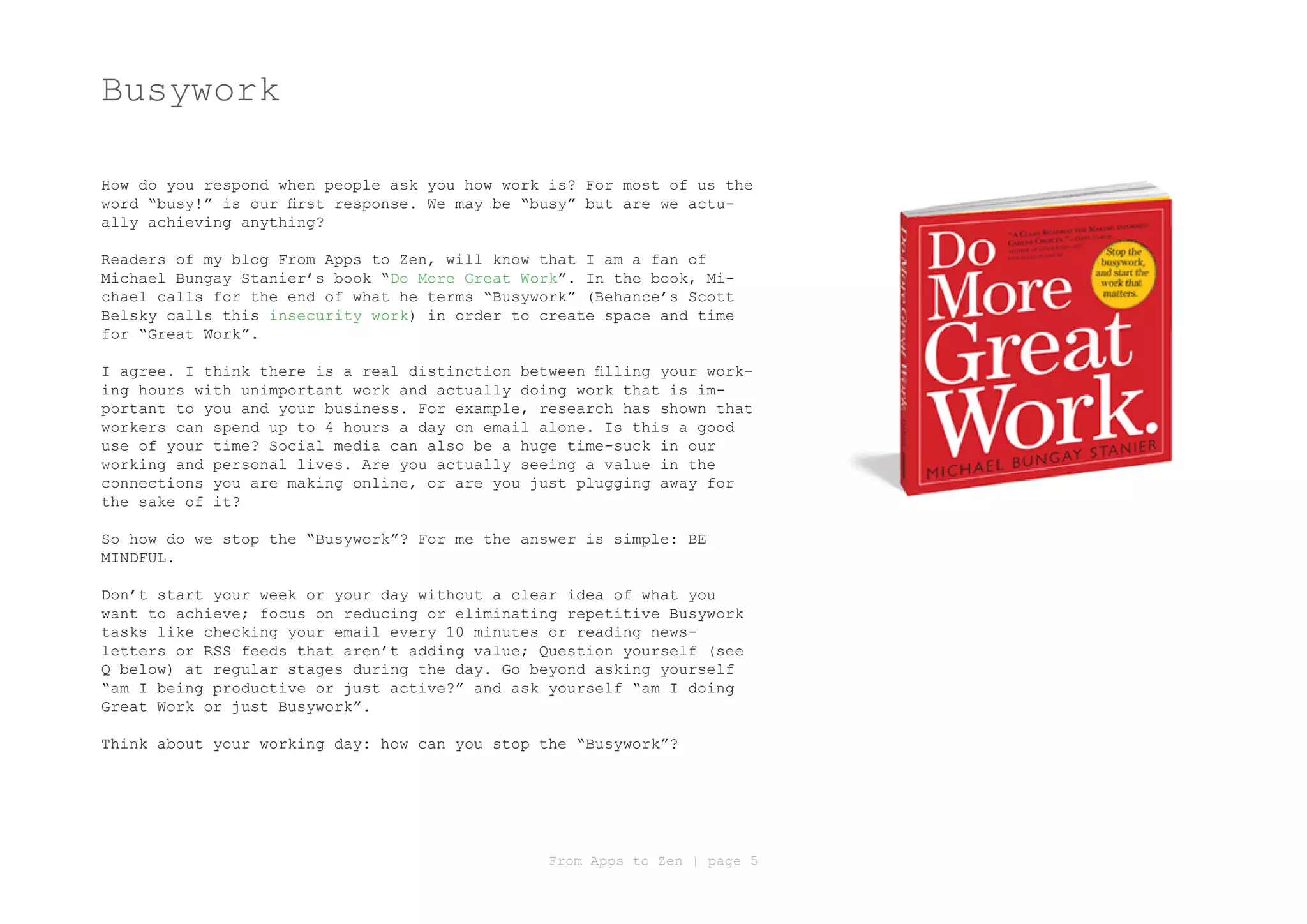 Busywork

How do you respond when people ask you how work is? For most of us the
word “busy!” is our first response. We may be “busy” but are we actu-
ally achieving anything?

Readers of my blog From Apps to Zen, will know that I am a fan of
Michael Bungay Stanier’s book “Do More Great Work”. In the book, Mi-
chael calls for the end of what he terms “Busywork” (Behance’s Scott
Belsky calls this insecurity work) in order to create space and time
for “Great Work”.

I agree. I think there is a real distinction between filling your work-
ing hours with unimportant work and actually doing work that is im-
portant to you and your business. For example, research has shown that
workers can spend up to 4 hours a day on email alone. Is this a good
use of your time? Social media can also be a huge time-suck in our
working and personal lives. Are you actually seeing a value in the
connections you are making online, or are you just plugging away for
the sake of it?

So how do we stop the “Busywork”? For me the answer is simple: BE
MINDFUL.

Don’t start your week or your day without a clear idea of what you
want to achieve; focus on reducing or eliminating repetitive Busywork
tasks like checking your email every 10 minutes or reading news-
letters or RSS feeds that aren’t adding value; Question yourself (see
Q below) at regular stages during the day. Go beyond asking yourself
“am I being productive or just active?” and ask yourself “am I doing
Great Work or just Busywork”.

Think about your working day: how can you stop the “Busywork”?




                                                From Apps to Zen | page 5
 