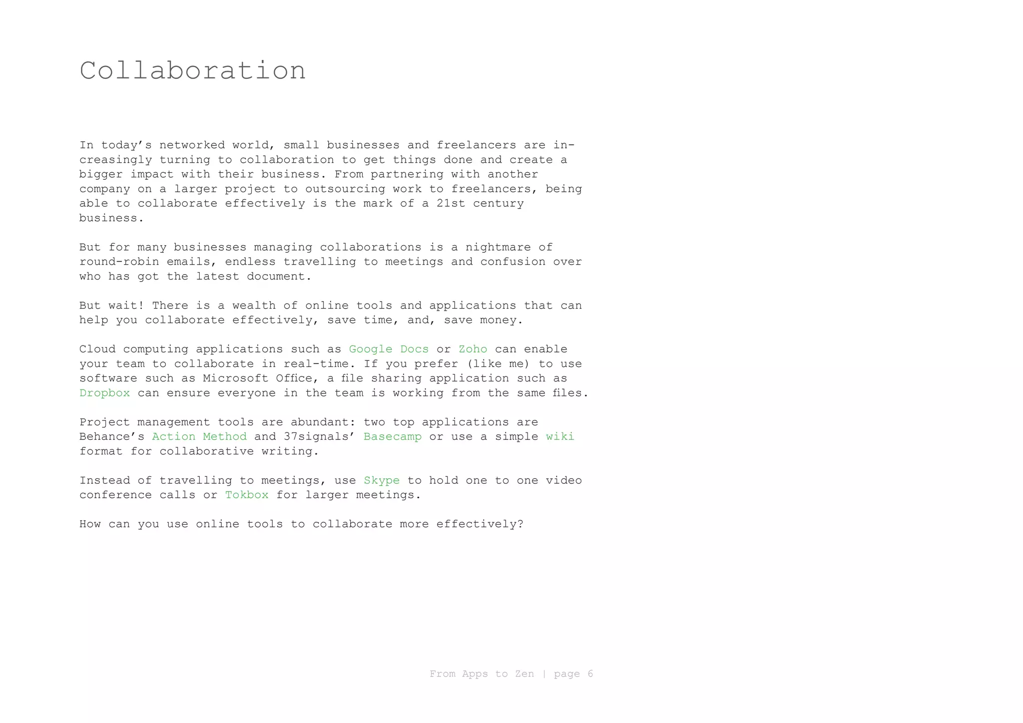 Collaboration

In today’s networked world, small businesses and freelancers are in-
creasingly turning to collaboration to get things done and create a
bigger impact with their business. From partnering with another
company on a larger project to outsourcing work to freelancers, being
able to collaborate effectively is the mark of a 21st century
business.

But for many businesses managing collaborations is a nightmare of
round-robin emails, endless travelling to meetings and confusion over
who has got the latest document.

But wait! There is a wealth of online tools and applications that can
help you collaborate effectively, save time, and, save money.

Cloud computing applications such as Google Docs or Zoho can enable
your team to collaborate in real-time. If you prefer (like me) to use
software such as Microsoft Office, a file sharing application such as
Dropbox can ensure everyone in the team is working from the same files.

Project management tools are abundant: two top applications are
Behance’s Action Method and 37signals’ Basecamp or use a simple wiki
format for collaborative writing.

Instead of travelling to meetings, use Skype to hold one to one video
conference calls or Tokbox for larger meetings.

How can you use online tools to collaborate more effectively?




                                                From Apps to Zen | page 6
 