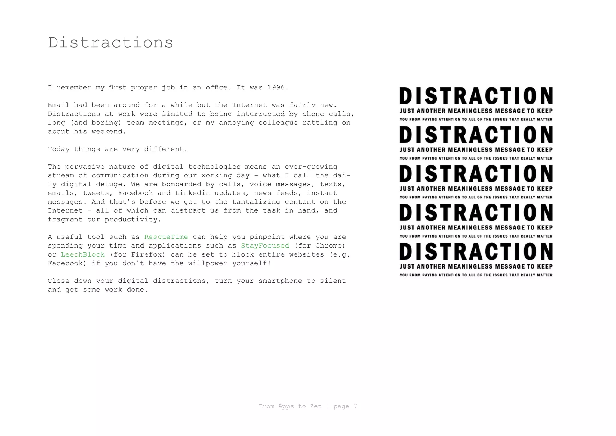 Distractions

I remember my first proper job in an office. It was 1996.

Email had been around for a while but the Internet was fairly new.
Distractions at work were limited to being interrupted by phone calls,
long (and boring) team meetings, or my annoying colleague rattling on
about his weekend.

Today things are very different.

The pervasive nature of digital technologies means an ever-growing
stream of communication during our working day - what I call the dai-
ly digital deluge. We are bombarded by calls, voice messages, texts,
emails, tweets, Facebook and Linkedin updates, news feeds, instant
messages. And that’s before we get to the tantalizing content on the
Internet – all of which can distract us from the task in hand, and
fragment our productivity.

A useful tool such as RescueTime can help you pinpoint where you are
spending your time and applications such as StayFocused (for Chrome)
or LeechBlock (for Firefox) can be set to block entire websites (e.g.
Facebook) if you don’t have the willpower yourself!

Close down your digital distractions, turn your smartphone to silent
and get some work done.




                                                 From Apps to Zen | page 7
 