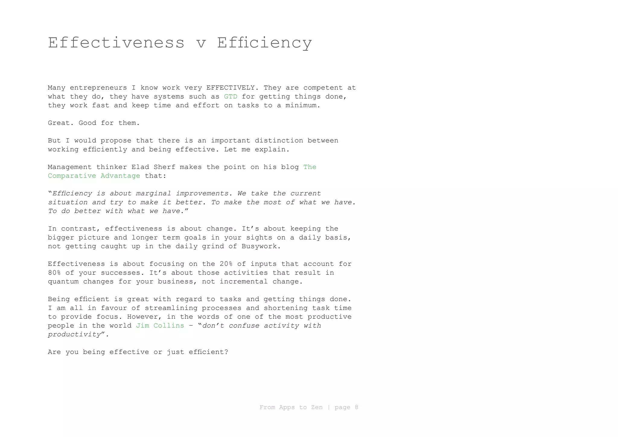 Effectiveness v Efficiency

Many entrepreneurs I know work very EFFECTIVELY. They are competent at
what they do, they have systems such as GTD for getting things done,
they work fast and keep time and effort on tasks to a minimum.

Great. Good for them.

But I would propose that there is an important distinction between
working efficiently and being effective. Let me explain.

Management thinker Elad Sherf makes the point on his blog The
Comparative Advantage that:

“Efficiency is about marginal improvements. We take the current
situation and try to make it better. To make the most of what we have.
To do better with what we have.”

In contrast, effectiveness is about change. It’s about keeping the
bigger picture and longer term goals in your sights on a daily basis,
not getting caught up in the daily grind of Busywork.

Effectiveness is about focusing on the 20% of inputs that account for
80% of your successes. It’s about those activities that result in
quantum changes for your business, not incremental change.

Being efficient is great with regard to tasks and getting things done.
I am all in favour of streamlining processes and shortening task time
to provide focus. However, in the words of one of the most productive
people in the world Jim Collins – “don’t confuse activity with
productivity”.

Are you being effective or just efficient?




                                                From Apps to Zen | page 8
 