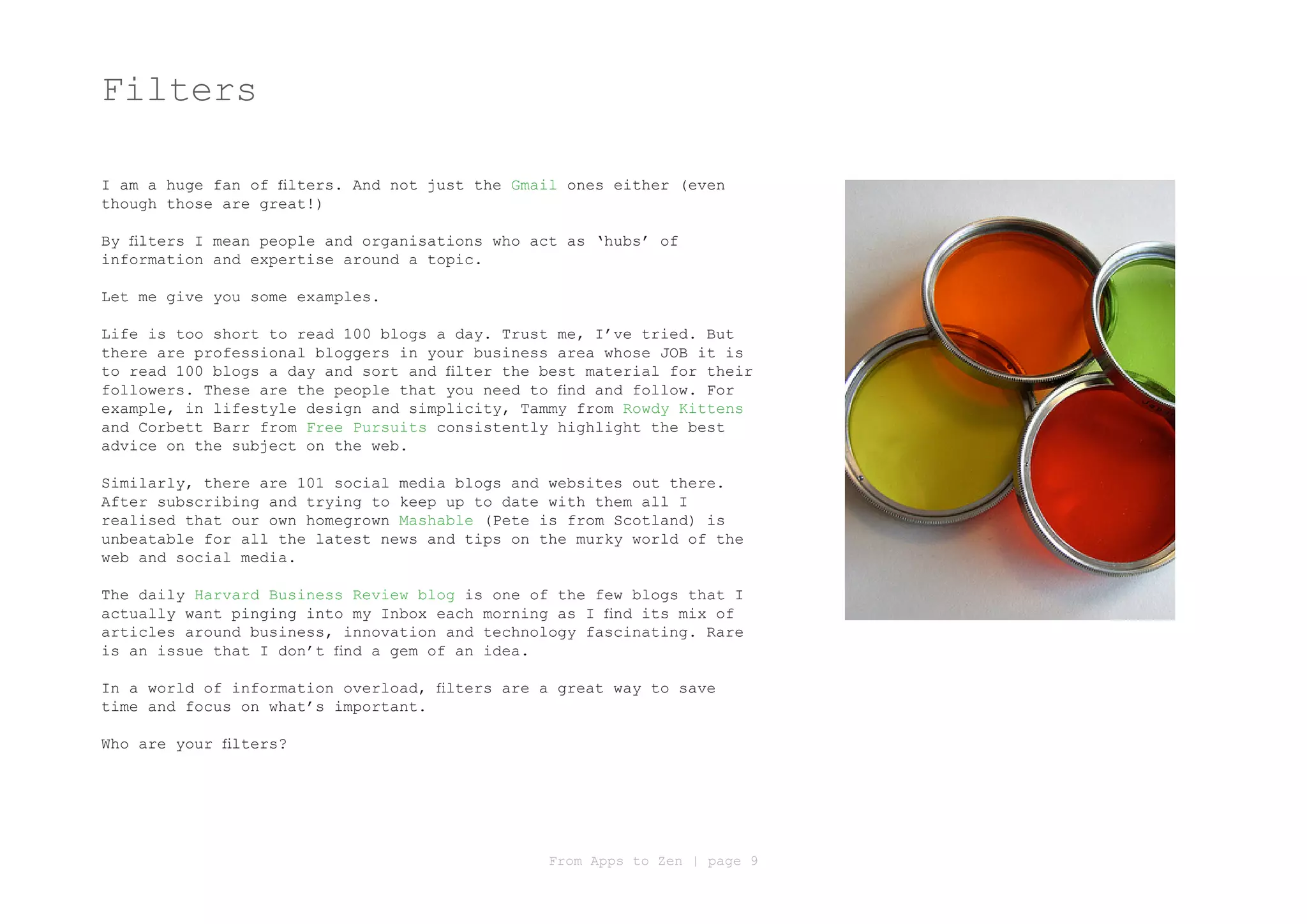 Filters

I am a huge fan of filters. And not just the Gmail ones either (even
though those are great!)

By filters I mean people and organisations who act as ‘hubs’ of
information and expertise around a topic.

Let me give you some examples.

Life is too short to read 100 blogs a day. Trust me, I’ve tried. But
there are professional bloggers in your business area whose JOB it is
to read 100 blogs a day and sort and filter the best material for their
followers. These are the people that you need to find and follow. For
example, in lifestyle design and simplicity, Tammy from Rowdy Kittens
and Corbett Barr from Free Pursuits consistently highlight the best
advice on the subject on the web.

Similarly, there are 101 social media blogs and websites out there.
After subscribing and trying to keep up to date with them all I
realised that our own homegrown Mashable (Pete is from Scotland) is
unbeatable for all the latest news and tips on the murky world of the
web and social media.

The daily Harvard Business Review blog is one of the few blogs that I
actually want pinging into my Inbox each morning as I find its mix of
articles around business, innovation and technology fascinating. Rare
is an issue that I don’t find a gem of an idea.

In a world of information overload, filters are a great way to save
time and focus on what’s important.

Who are your filters?




                                                From Apps to Zen | page 9
 