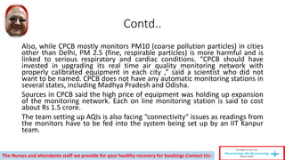 Contd..
Also, while CPCB mostly monitors PM10 (coarse pollution particles) in cities
other than Delhi, PM 2.5 (fine, respirable particles) is more harmful and is
linked to serious respiratory and cardiac conditions. “CPCB should have
invested in upgrading its real time air quality monitoring network with
properly calibrated equipment in each city ,“ said a scientist who did not
want to be named. CPCB does not have any automatic monitoring stations in
several states, including Madhya Pradesh and Odisha.
Sources in CPCB said the high price of equipment was holding up expansion
of the monitoring network. Each on line monitoring station is said to cost
about Rs 1.5 crore.
The team setting up AQIs is also facing “connectivity“ issues as readings from
the monitors have to be fed into the system being set up by an IIT Kanpur
team.
The Nurses and attendants staff we provide for your healthy recovery for bookings Contact Us:-
 