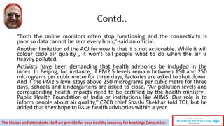 Contd..
“Both the online monitors often stop functioning and the connectivity is
poor so data cannot be sent every hour,“ said an official.
Another limitation of the AQI for now is that it is not actionable. While it will
colour code air quality , it won't tell people what to do when the air is
heavily polluted.
Activists have been demanding that health advisories be included in the
index. In Beijing, for instance, if PM2.5 levels remain between 150 and 250
micrograms per cubic metre for three days, factories are asked to shut down.
And if the PM2.5 level stays above 250 micrograms per cubic metre for three
days, schools and kindergartens are asked to close. “Air pollution levels and
corresponding health impacts need to be certified by the health ministry ,
Public Health Foundation of India or institutions like AIIMS. Our role is to
inform people about air quality,“ CPCB chief Shashi Shekhar told TOI, but he
added that they hope to issue health advisories within a year.
The Nurses and attendants staff we provide for your healthy recovery for bookings Contact Us:-
 
