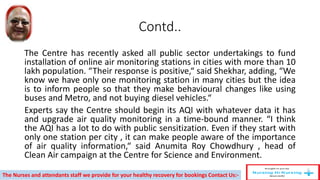Contd..
The Centre has recently asked all public sector undertakings to fund
installation of online air monitoring stations in cities with more than 10
lakh population. “Their response is positive,“ said Shekhar, adding, “We
know we have only one monitoring station in many cities but the idea
is to inform people so that they make behavioural changes like using
buses and Metro, and not buying diesel vehicles.“
Experts say the Centre should begin its AQI with whatever data it has
and upgrade air quality monitoring in a time-bound manner. “I think
the AQI has a lot to do with public sensitization. Even if they start with
only one station per city , it can make people aware of the importance
of air quality information,“ said Anumita Roy Chowdhury , head of
Clean Air campaign at the Centre for Science and Environment.
The Nurses and attendants staff we provide for your healthy recovery for bookings Contact Us:-
 