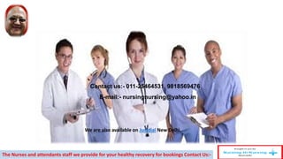 Contact us:- 011-25464531, 9818569476
E-mail:- nursingnursing@yahoo.in
The Nurses and attendants staff we provide for your healthy recovery for bookings Contact Us:-
We are also available on Justdial New Delhi.
 