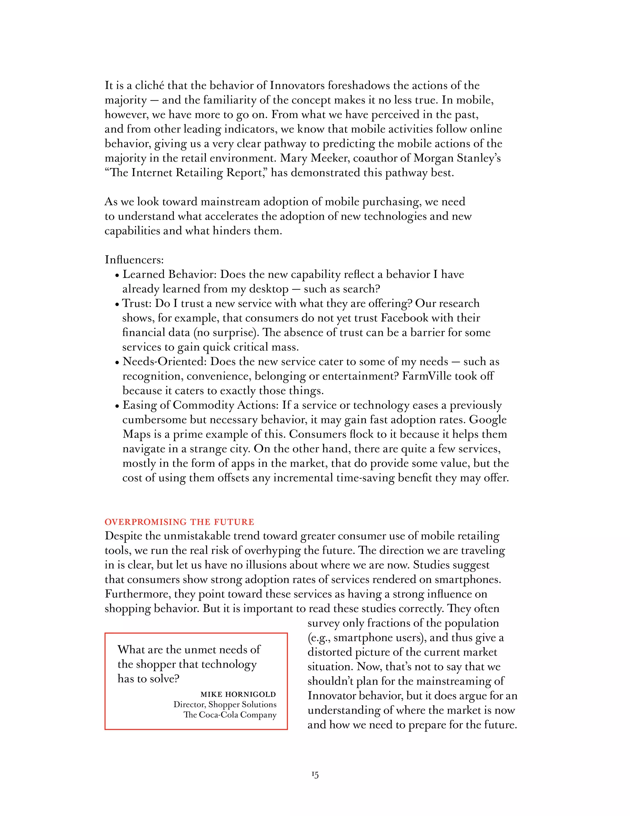 It is a cliché that the behavior of Innovators foreshadows the actions of the
majority — and the familiarity of the concept makes it no less true. In mobile,
however, we have more to go on. From what we have perceived in the past,
and from other leading indicators, we know that mobile activities follow online
behavior, giving us a very clear pathway to predicting the mobile actions of the
majority in the retail environment. Mary Meeker, coauthor of Morgan Stanley’s
“The Internet Retailing Report, has demonstrated this pathway best.
                                  ”

As we look toward mainstream adoption of mobile purchasing, we need
to understand what accelerates the adoption of new technologies and new
capabilities and what hinders them.

Influencers:
	 •		 earned	Behavior:	Does	the	new	capability	reflect	a	behavior	I	have	
    L
    already learned from my desktop — such as search?
	 •		 rust:	Do	I	trust	a	new	service	with	what	they	are	offering?	Our	research	
    T
    shows, for example, that consumers do not yet trust Facebook with their
    financial data (no surprise). The absence of trust can be a barrier for some
    services to gain quick critical mass.
	 •		 eeds-Oriented:	Does	the	new	service	cater	to	some	of	my	needs	—	such	as	
    N
    recognition, convenience, belonging or entertainment? FarmVille took off
    because it caters to exactly those things.
	 •		 asing	of	Commodity	Actions:	If	a	service	or	technology	eases	a	previously	
    E
    cumbersome but necessary behavior, it may gain fast adoption rates. Google
    Maps is a prime example of this. Consumers flock to it because it helps them
    navigate in a strange city. On the other hand, there are quite a few services,
    mostly in the form of apps in the market, that do provide some value, but the
    cost of using them offsets any incremental time-saving benefit they may offer.


overpromising the future
Despite the unmistakable trend toward greater consumer use of mobile retailing
tools, we run the real risk of overhyping the future. The direction we are traveling
in is clear, but let us have no illusions about where we are now. Studies suggest
that consumers show strong adoption rates of services rendered on smartphones.
Furthermore, they point toward these services as having a strong influence on
shopping behavior. But it is important to read these studies correctly. They often
                                             survey only fractions of the population
                                             (e.g., smartphone users), and thus give a
   What are the unmet needs of               distorted picture of the current market
   the shopper that technology               situation. Now, that’s not to say that we
   has to solve?                             shouldn’t plan for the mainstreaming of
                       mike hornigold        Innovator behavior, but it does argue for an
                Director, Shopper Solutions
                   The Coca-Cola Company     understanding of where the market is now
                                             and how we need to prepare for the future.



                                            15
 