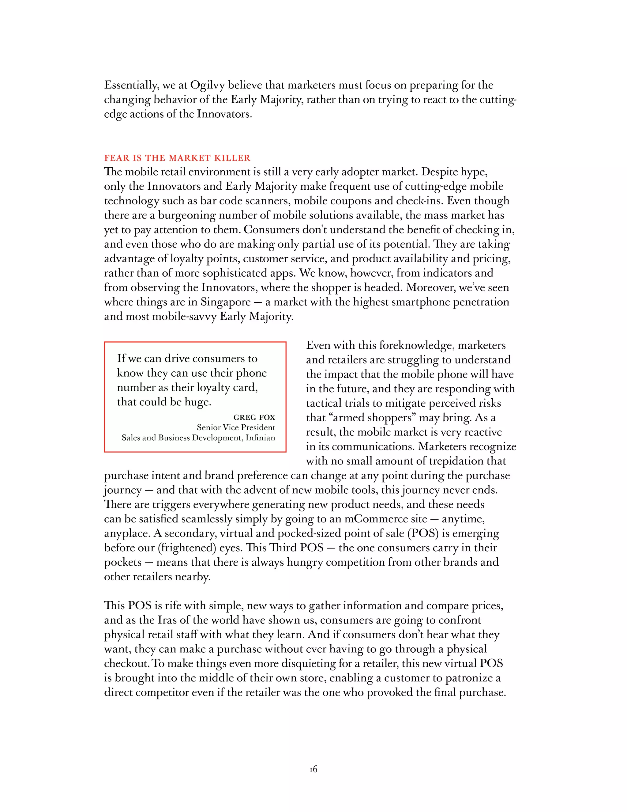 Essentially, we at Ogilvy believe that marketers must focus on preparing for the
changing behavior of the Early Majority, rather than on trying to react to the cutting-
edge actions of the Innovators.


fear is the market killer
The mobile retail environment is still a very early adopter market. Despite hype,
only the Innovators and Early Majority make frequent use of cutting-edge mobile
technology such as bar code scanners, mobile coupons and check-ins. Even though
there are a burgeoning number of mobile solutions available, the mass market has
yet to pay attention to them. Consumers don’t understand the benefit of checking in,
and even those who do are making only partial use of its potential. They are taking
advantage of loyalty points, customer service, and product availability and pricing,
rather than of more sophisticated apps. We know, however, from indicators and
from observing the Innovators, where the shopper is headed. Moreover, we’ve seen
where things are in Singapore — a market with the highest smartphone penetration
and most mobile-savvy Early Majority.

                                             Even with this foreknowledge, marketers
  If we can drive consumers to               and retailers are struggling to understand
  know they can use their phone              the impact that the mobile phone will have
  number as their loyalty card,              in the future, and they are responding with
  that could be huge.                        tactical trials to mitigate perceived risks
                          greg fox           that “armed shoppers” may bring. As a
                       Senior Vice President
   Sales and Business Development, Infinian
                                             result, the mobile market is very reactive
                                             in its communications. Marketers recognize
                                             with no small amount of trepidation that
purchase intent and brand preference can change at any point during the purchase
journey — and that with the advent of new mobile tools, this journey never ends.
There are triggers everywhere generating new product needs, and these needs
can be satisfied seamlessly simply by going to an mCommerce site — anytime,
anyplace. A secondary, virtual and pocked-sized point of sale (POS) is emerging
before our (frightened) eyes. This Third POS — the one consumers carry in their
pockets — means that there is always hungry competition from other brands and
other retailers nearby.

This POS is rife with simple, new ways to gather information and compare prices,
and as the Iras of the world have shown us, consumers are going to confront
physical retail staff with what they learn. And if consumers don’t hear what they
want, they can make a purchase without ever having to go through a physical
checkout. To make things even more disquieting for a retailer, this new virtual POS
is brought into the middle of their own store, enabling a customer to patronize a
direct competitor even if the retailer was the one who provoked the final purchase.




                                           16
 