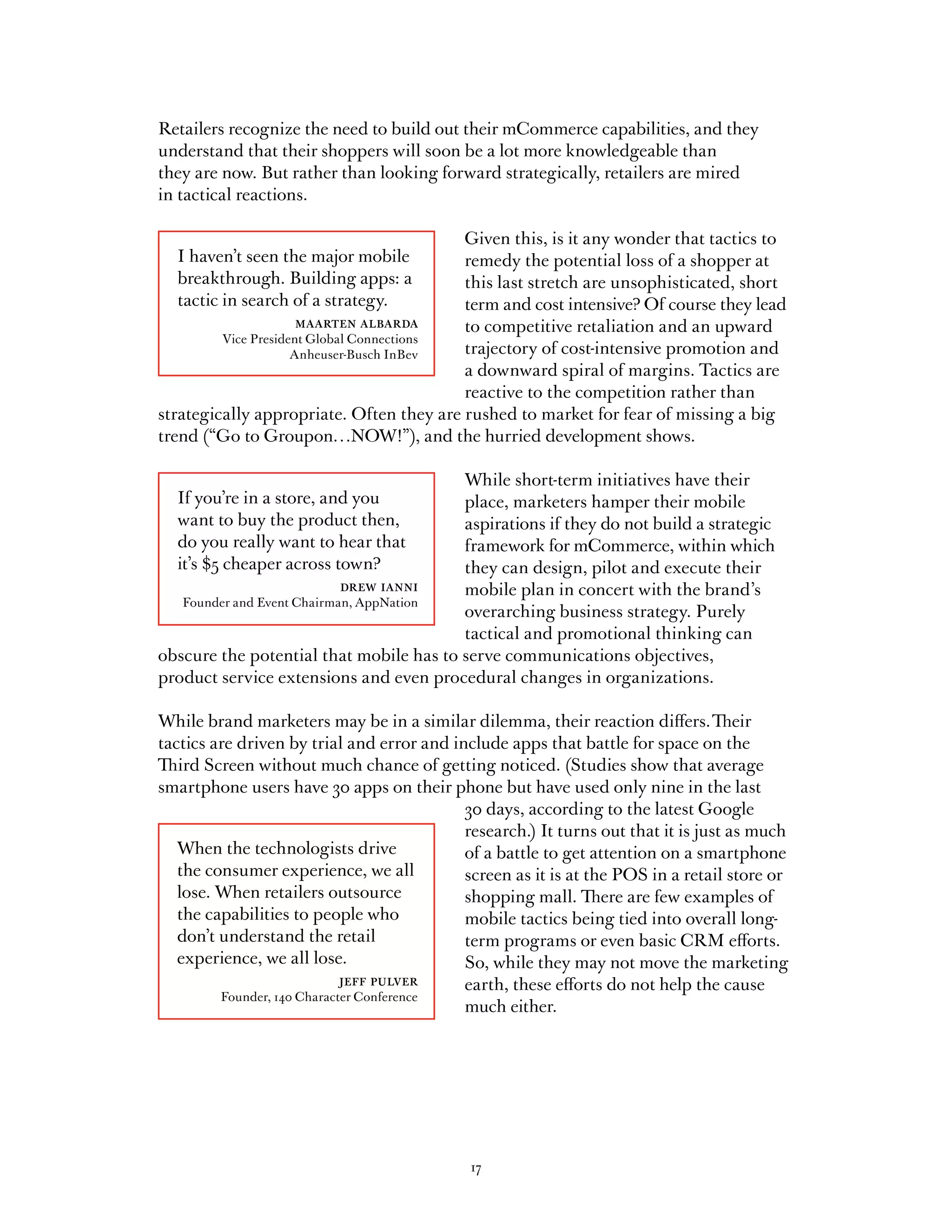 Retailers recognize the need to build out their mCommerce capabilities, and they
understand that their shoppers will soon be a lot more knowledgeable than
they are now. But rather than looking forward strategically, retailers are mired
in tactical reactions.

                                           Given this, is it any wonder that tactics to
  I haven’t seen the major mobile          remedy the potential loss of a shopper at
  breakthrough. Building apps: a           this last stretch are unsophisticated, short
  tactic in search of a strategy.          term and cost intensive? Of course they lead
                   maarten albarda         to competitive retaliation and an upward
         Vice President Global Connections
                     Anheuser-Busch InBev  trajectory of cost-intensive promotion and
                                           a downward spiral of margins. Tactics are
                                           reactive to the competition rather than
strategically appropriate. Often they are rushed to market for fear of missing a big
trend (“Go to Groupon…NOW!”), and the hurried development shows.

                                         While short-term initiatives have their
  If you’re in a store, and you          place, marketers hamper their mobile
  want to buy the product then,          aspirations if they do not build a strategic
  do you really want to hear that        framework for mCommerce, within which
  it’s $5 cheaper across town?           they can design, pilot and execute their
                          drew ianni     mobile plan in concert with the brand’s
   Founder and Event Chairman, AppNation
                                         overarching business strategy. Purely
                                         tactical and promotional thinking can
obscure the potential that mobile has to serve communications objectives,
product service extensions and even procedural changes in organizations.

While brand marketers may be in a similar dilemma, their reaction differs. Their
tactics are driven by trial and error and include apps that battle for space on the
Third Screen without much chance of getting noticed. (Studies show that average
smartphone users have 30 apps on their phone but have used only nine in the last
                                            30 days, according to the latest Google
                                            research.) It turns out that it is just as much
   When the technologists drive             of a battle to get attention on a smartphone
   the consumer experience, we all          screen as it is at the POS in a retail store or
   lose. When retailers outsource           shopping mall. There are few examples of
   the capabilities to people who           mobile tactics being tied into overall long-
   don’t understand the retail              term programs or even basic CRM efforts.
   experience, we all lose.                 So, while they may not move the marketing
                             jeff pulver    earth, these efforts do not help the cause
         Founder, 140 Character Conference
                                            much either.




                                             17
 