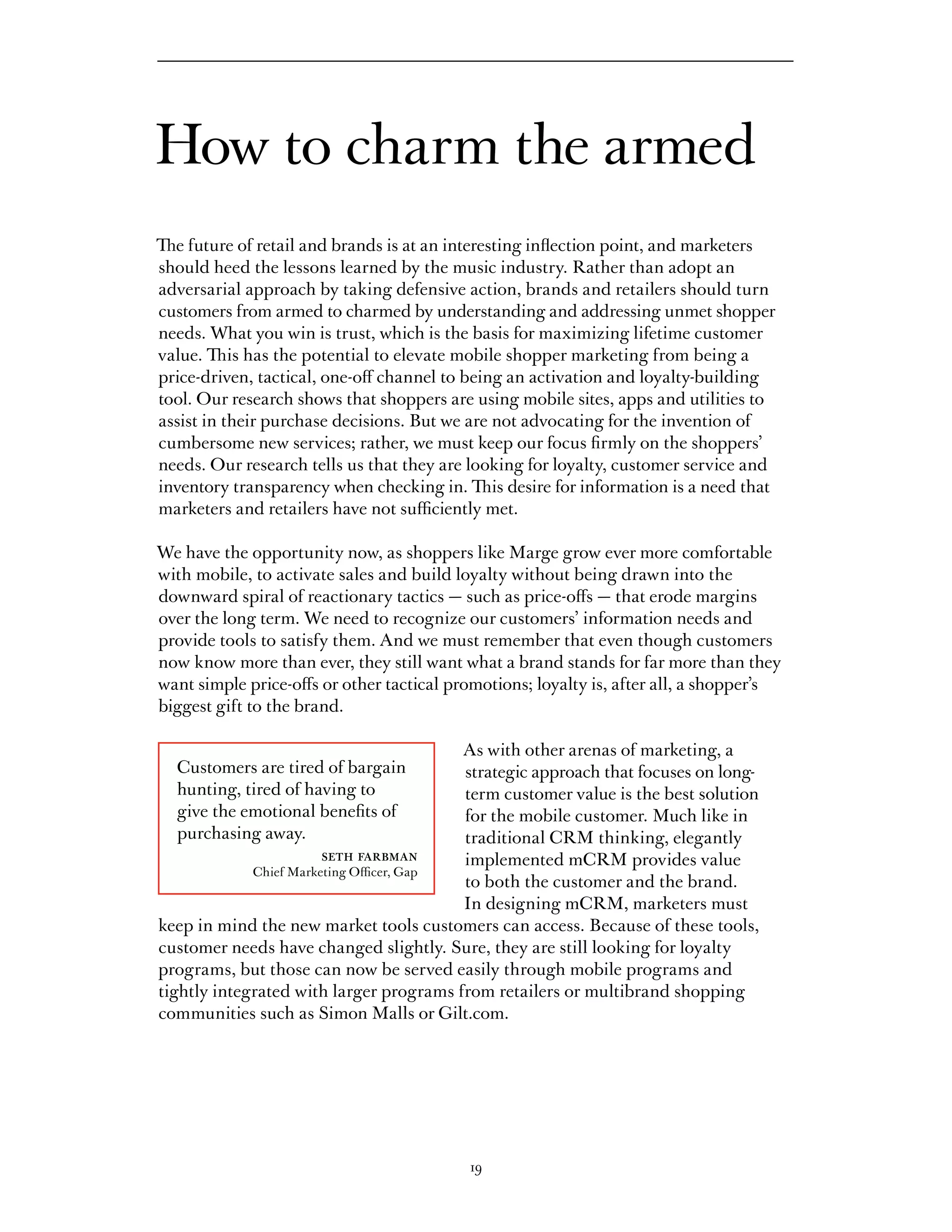 How to charm the armed
The future of retail and brands is at an interesting inflection point, and marketers
should heed the lessons learned by the music industry. Rather than adopt an
adversarial approach by taking defensive action, brands and retailers should turn
customers from armed to charmed by understanding and addressing unmet shopper
needs. What you win is trust, which is the basis for maximizing lifetime customer
value. This has the potential to elevate mobile shopper marketing from being a
price-driven, tactical, one-off channel to being an activation and loyalty-building
tool. Our research shows that shoppers are using mobile sites, apps and utilities to
assist in their purchase decisions. But we are not advocating for the invention of
cumbersome new services; rather, we must keep our focus firmly on the shoppers’
needs. Our research tells us that they are looking for loyalty, customer service and
inventory transparency when checking in. This desire for information is a need that
marketers and retailers have not sufficiently met.

We have the opportunity now, as shoppers like Marge grow ever more comfortable
with mobile, to activate sales and build loyalty without being drawn into the
downward spiral of reactionary tactics — such as price-offs — that erode margins
over the long term. We need to recognize our customers’ information needs and
provide tools to satisfy them. And we must remember that even though customers
now know more than ever, they still want what a brand stands for far more than they
want simple price-offs or other tactical promotions; loyalty is, after all, a shopper’s
biggest gift to the brand.

                                          As with other arenas of marketing, a
  Customers are tired of bargain          strategic approach that focuses on long-
  hunting, tired of having to             term customer value is the best solution
  give the emotional benefits of          for the mobile customer. Much like in
  purchasing away.                        traditional CRM thinking, elegantly
                      seth farbman        implemented mCRM provides value
             Chief Marketing Officer, Gap
                                          to both the customer and the brand.
                                          In designing mCRM, marketers must
keep in mind the new market tools customers can access. Because of these tools,
customer needs have changed slightly. Sure, they are still looking for loyalty
programs, but those can now be served easily through mobile programs and
tightly integrated with larger programs from retailers or multibrand shopping
communities such as Simon Malls or Gilt.com.




                                           19
 