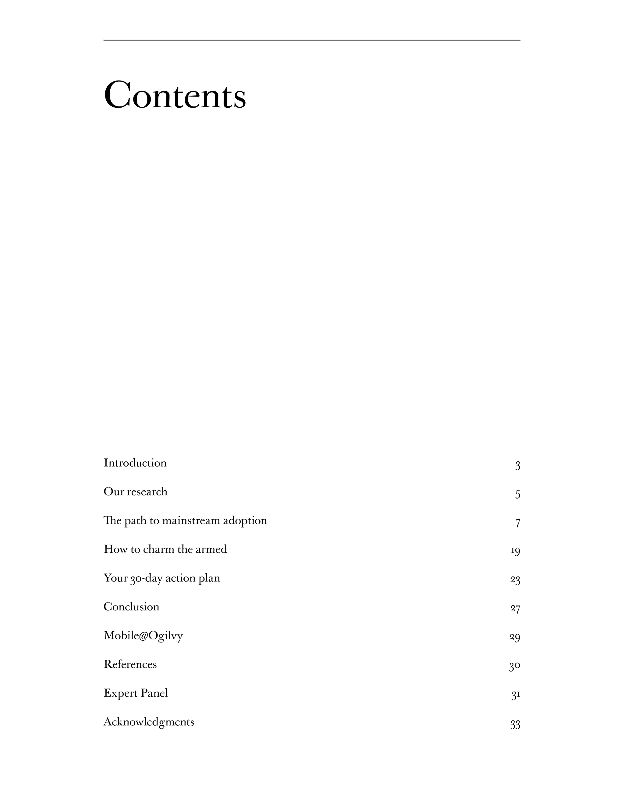 Contents




Introduction                       3

Our research                       5

The path to mainstream adoption    7

How to charm the armed            19

Your 30-day action plan           23

Conclusion                        27

Mobile@Ogilvy                     29

References                        30

Expert Panel                      31

Acknowledgments                   33
 