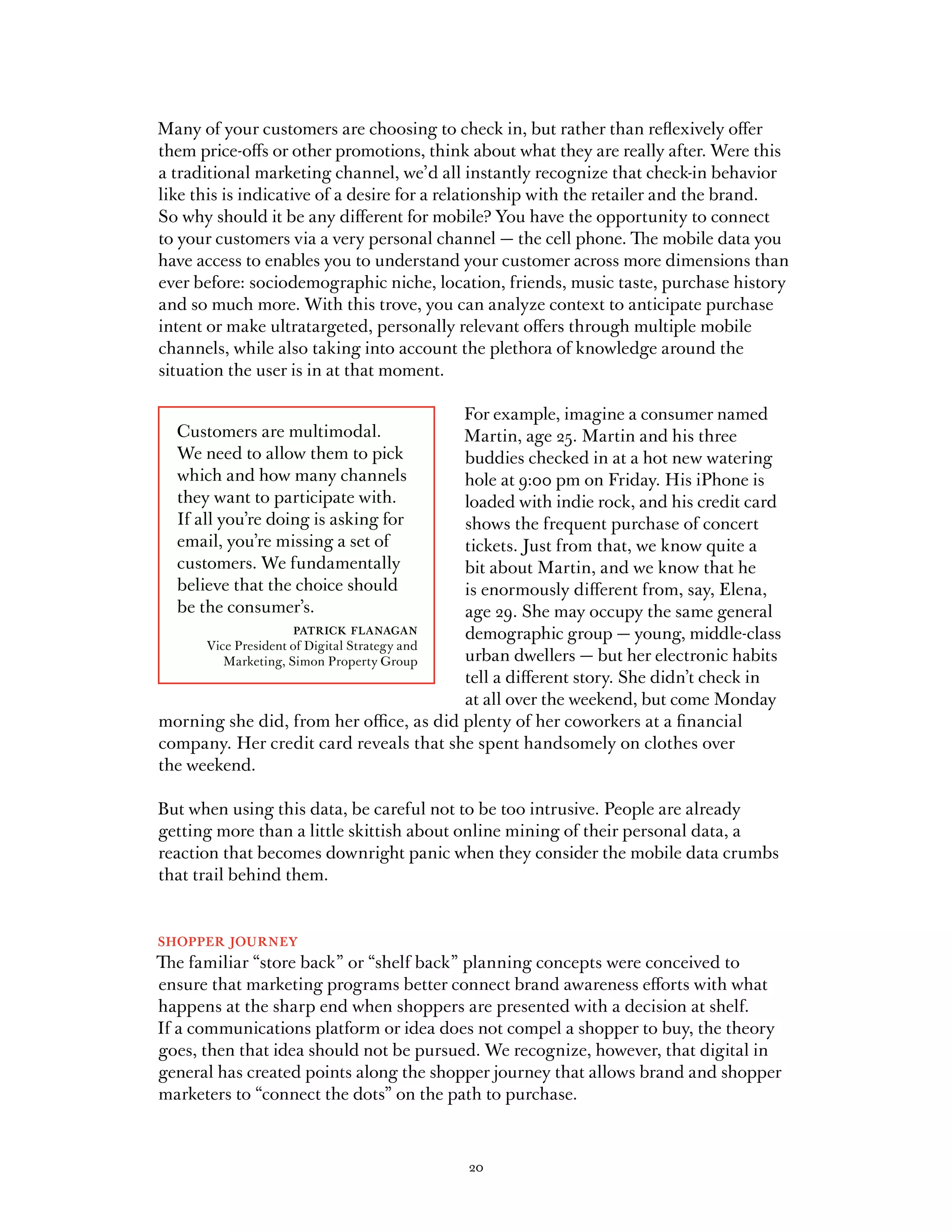 Many of your customers are choosing to check in, but rather than reflexively offer
them price-offs or other promotions, think about what they are really after. Were this
a traditional marketing channel, we’d all instantly recognize that check-in behavior
like this is indicative of a desire for a relationship with the retailer and the brand.
So why should it be any different for mobile? You have the opportunity to connect
to your customers via a very personal channel — the cell phone. The mobile data you
have access to enables you to understand your customer across more dimensions than
ever before: sociodemographic niche, location, friends, music taste, purchase history
and so much more. With this trove, you can analyze context to anticipate purchase
intent or make ultratargeted, personally relevant offers through multiple mobile
channels, while also taking into account the plethora of knowledge around the
situation the user is in at that moment.

                                             For example, imagine a consumer named
  Customers are multimodal.                  Martin, age 25. Martin and his three
  We need to allow them to pick              buddies checked in at a hot new watering
  which and how many channels                hole at 9:00 pm on Friday. His iPhone is
  they want to participate with.             loaded with indie rock, and his credit card
  If all you’re doing is asking for          shows the frequent purchase of concert
  email, you’re missing a set of             tickets. Just from that, we know quite a
  customers. We fundamentally                bit about Martin, and we know that he
  believe that the choice should             is enormously different from, say, Elena,
  be the consumer’s.                         age 29. She may occupy the same general
                   patrick flanagan          demographic group — young, middle-class
      Vice President of Digital Strategy and
         Marketing, Simon Property Group     urban dwellers — but her electronic habits
                                             tell a different story. She didn’t check in
                                             at all over the weekend, but come Monday
morning she did, from her office, as did plenty of her coworkers at a financial
company. Her credit card reveals that she spent handsomely on clothes over
the weekend.

But when using this data, be careful not to be too intrusive. People are already
getting more than a little skittish about online mining of their personal data, a
reaction that becomes downright panic when they consider the mobile data crumbs
that trail behind them.


shopper journey
The familiar “store back” or “shelf back” planning concepts were conceived to
ensure that marketing programs better connect brand awareness efforts with what
happens at the sharp end when shoppers are presented with a decision at shelf.
If a communications platform or idea does not compel a shopper to buy, the theory
goes, then that idea should not be pursued. We recognize, however, that digital in
general has created points along the shopper journey that allows brand and shopper
marketers to “connect the dots” on the path to purchase.



                                           20
 
