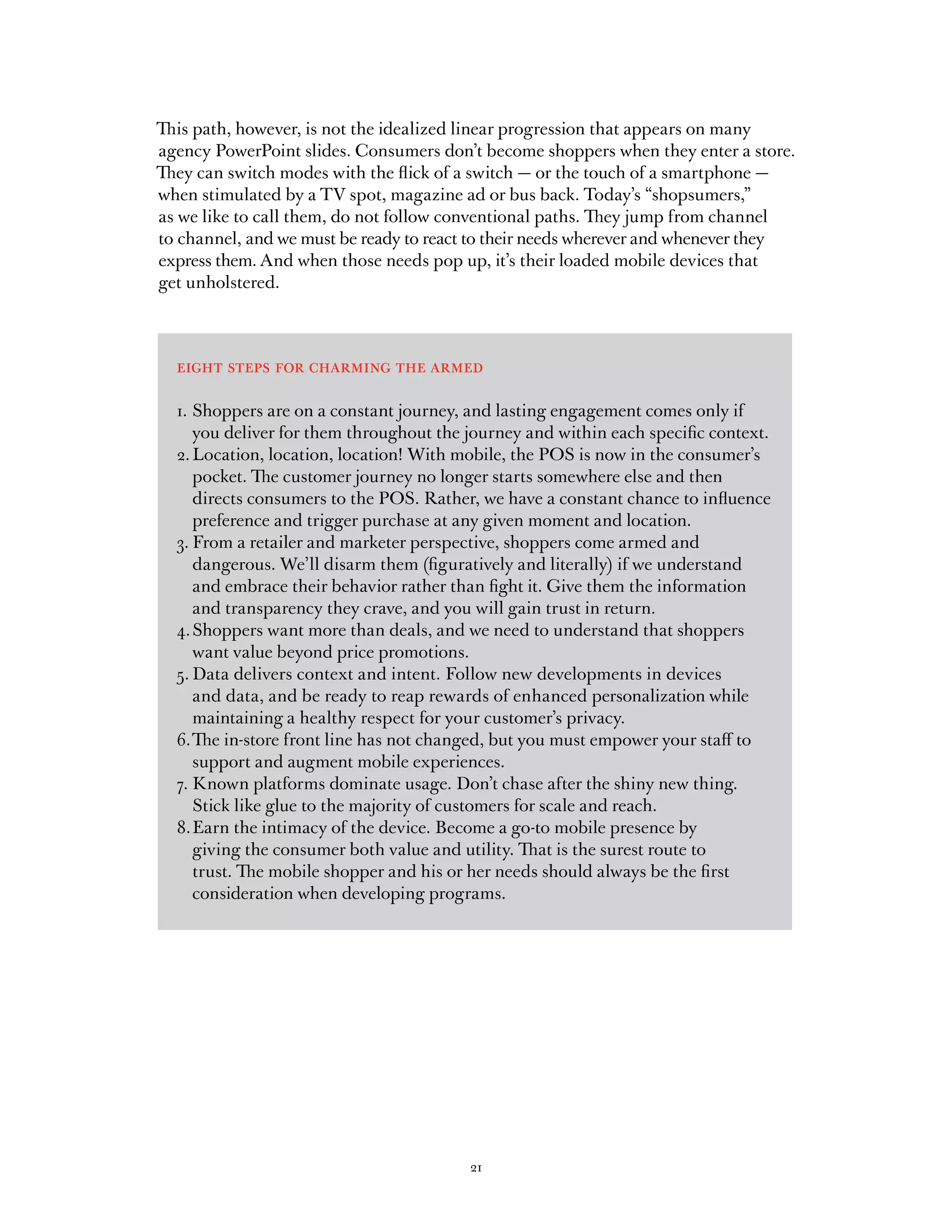 This path, however, is not the idealized linear progression that appears on many
agency PowerPoint slides. Consumers don’t become shoppers when they enter a store.
They can switch modes with the flick of a switch — or the touch of a smartphone —
when stimulated by a TV spot, magazine ad or bus back. Today’s “shopsumers,”
as we like to call them, do not follow conventional paths. They jump from channel
to channel, and we must be ready to react to their needs wherever and whenever they
express them. And when those needs pop up, it’s their loaded mobile devices that
get unholstered.



  eight steps for charming the armed

  1. Shoppers are on a constant journey, and lasting engagement comes only if
     you deliver for them throughout the journey and within each specific context.
  2. Location, location, location! With mobile, the POS is now in the consumer’s
     pocket. The customer journey no longer starts somewhere else and then
     directs consumers to the POS. Rather, we have a constant chance to influence
     preference and trigger purchase at any given moment and location.
  3. From a retailer and marketer perspective, shoppers come armed and
     dangerous. We’ll disarm them (figuratively and literally) if we understand
     and embrace their behavior rather than fight it. Give them the information
     and transparency they crave, and you will gain trust in return.
  4. Shoppers want more than deals, and we need to understand that shoppers
     want value beyond price promotions.
  5. Data delivers context and intent. Follow new developments in devices
     and data, and be ready to reap rewards of enhanced personalization while
     maintaining a healthy respect for your customer’s privacy.
  6. The in-store front line has not changed, but you must empower your staff to
     support and augment mobile experiences.
  7. Known platforms dominate usage. Don’t chase after the shiny new thing.
     Stick like glue to the majority of customers for scale and reach.
  8. Earn the intimacy of the device. Become a go-to mobile presence by
     giving the consumer both value and utility. That is the surest route to
     trust. The mobile shopper and his or her needs should always be the first
     consideration when developing programs.




                                         21
 